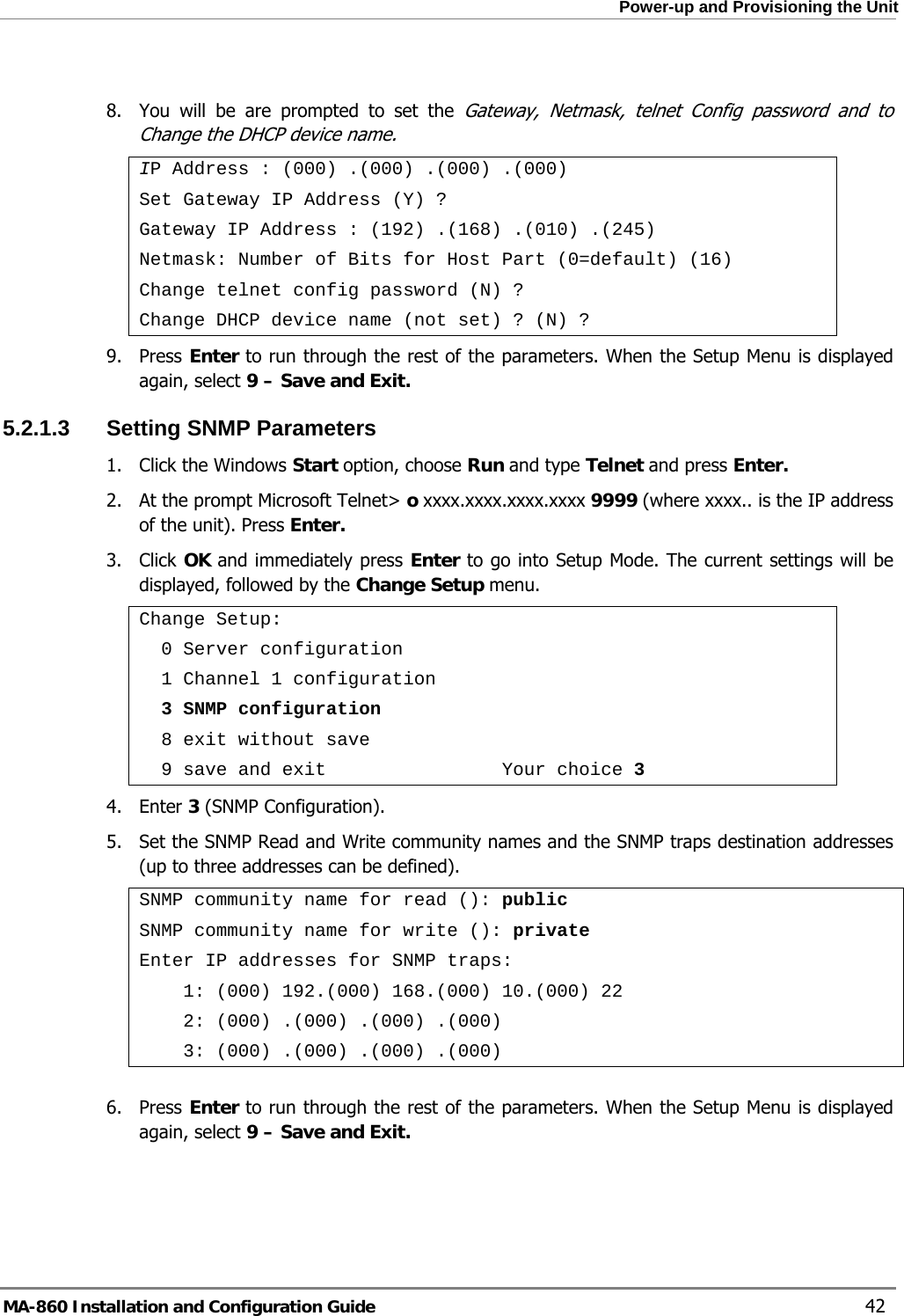  Power-up and Provisioning the Unit  8.  You will be are prompted to set the Gateway, Netmask, telnet Config password and to Change the DHCP device name. IP Address : (000) .(000) .(000) .(000) Set Gateway IP Address (Y) ? Gateway IP Address : (192) .(168) .(010) .(245) Netmask: Number of Bits for Host Part (0=default) (16) Change telnet config password (N) ? Change DHCP device name (not set) ? (N) ? 9. Press Enter to run through the rest of the parameters. When the Setup Menu is displayed again, select 9 – Save and Exit. 5.2.1.3  Setting SNMP Parameters 1.  Click the Windows Start option, choose Run and type Telnet and press Enter.  2.  At the prompt Microsoft Telnet&gt; o xxxx.xxxx.xxxx.xxxx 9999 (where xxxx.. is the IP address of the unit). Press Enter. 3. Click OK and immediately press Enter to go into Setup Mode. The current settings will be displayed, followed by the Change Setup menu. Change Setup:   0 Server configuration   1 Channel 1 configuration   3 SNMP configuration   8 exit without save   9 save and exit                Your choice 3 4. Enter 3 (SNMP Configuration). 5.  Set the SNMP Read and Write community names and the SNMP traps destination addresses (up to three addresses can be defined). SNMP community name for read (): public SNMP community name for write (): private Enter IP addresses for SNMP traps:     1: (000) 192.(000) 168.(000) 10.(000) 22     2: (000) .(000) .(000) .(000)     3: (000) .(000) .(000) .(000)  6. Press Enter to run through the rest of the parameters. When the Setup Menu is displayed again, select 9 – Save and Exit. MA-860 Installation and Configuration Guide    42 