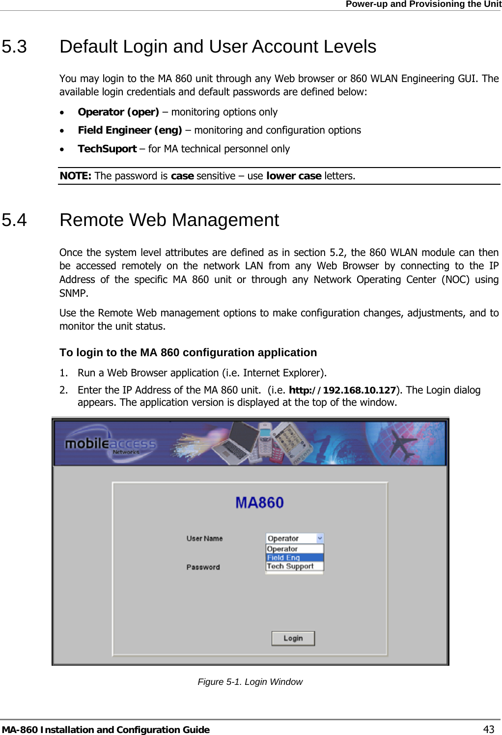  Power-up and Provisioning the Unit 5.3  Default Login and User Account Levels You may login to the MA 860 unit through any Web browser or 860 WLAN Engineering GUI. The available login credentials and default passwords are defined below: • Operator (oper) – monitoring options only • Field Engineer (eng) – monitoring and configuration options • TechSuport – for MA technical personnel only NOTE: The password is case sensitive – use lower case letters. 5.4  Remote Web Management Once the system level attributes are defined as in section 5.2, the 860 WLAN module can then be accessed remotely on the network LAN from any Web Browser by connecting to the IP Address of the specific MA 860 unit or through any Network Operating Center (NOC) using SNMP.   Use the Remote Web management options to make configuration changes, adjustments, and to monitor the unit status. To login to the MA 860 configuration application 1. Run a Web Browser application (i.e. Internet Explorer). 2. Enter the IP Address of the MA 860 unit.  (i.e. http://192.168.10.127). The Login dialog appears. The application version is displayed at the top of the window.  Figure  5-1. Login Window MA-860 Installation and Configuration Guide    43 