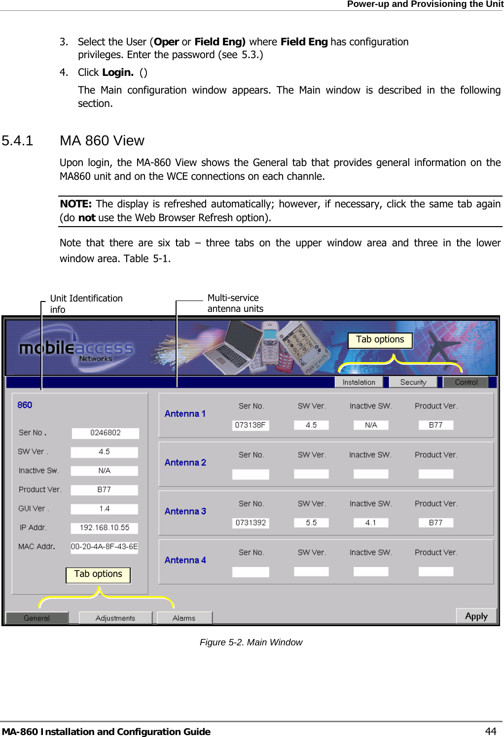  Power-up and Provisioning the Unit 3. Select the User (Oper or Field Eng) where Field Eng has configuration privileges. Enter the password (see  5.3.) 4. Click Login.  () The Main configuration window appears. The Main window is described in the following section. 5.4.1  MA 860 View  Upon login, the MA-860 View shows the General tab that provides general information on the MA860 unit and on the WCE connections on each channle.   NOTE: The display is refreshed automatically; however, if necessary, click the same tab again (do not use the Web Browser Refresh option). Note that there are six tab – three tabs on the upper window area and three in the lower window area. Table  5-1.  Multi-service antenna units  Unit Identification info  Tab options Tab options Figure  5-2. Main Window MA-860 Installation and Configuration Guide    44 