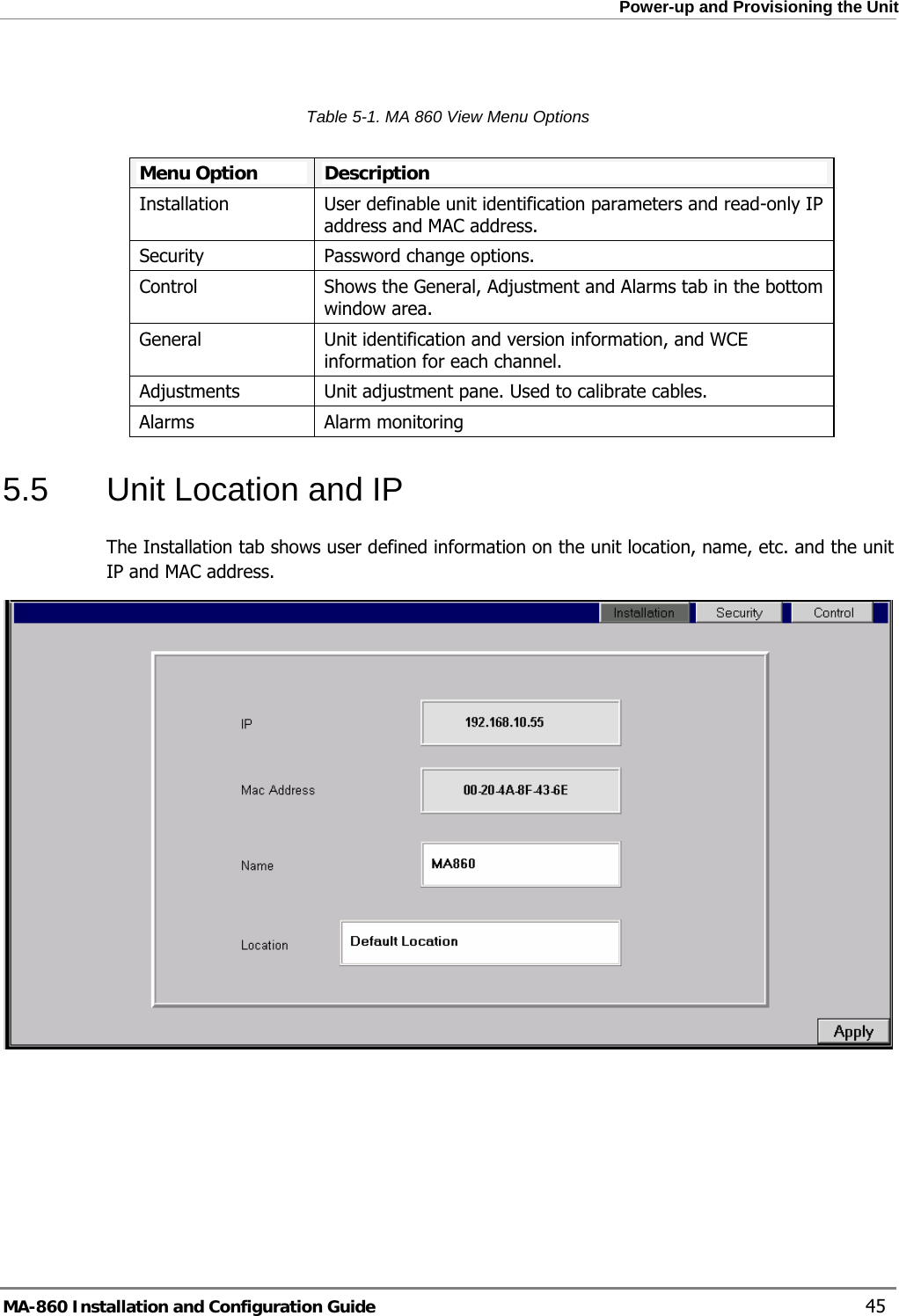  Power-up and Provisioning the Unit  Table  5-1. MA 860 View Menu Options  Menu Option  Description Installation User definable unit identification parameters and read-only IP address and MAC address.Security Password change options.Control Shows the General, Adjustment and Alarms tab in the bottom window area.General  Unit identification and version information, and WCE information for each channel. Adjustments Unit adjustment pane. Used to calibrate cables.Alarms  Alarm monitoring 5.5  Unit Location and IP  The Installation tab shows user defined information on the unit location, name, etc. and the unit IP and MAC address.    MA-860 Installation and Configuration Guide    45 