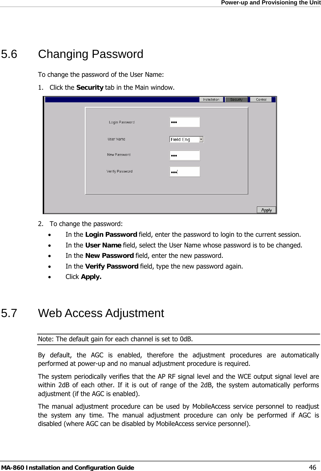  Power-up and Provisioning the Unit  5.6 Changing Password To change the password of the User Name: 1. Click the Security tab in the Main window.  2. To change the password: • In the Login Password field, enter the password to login to the current session. • In the User Name field, select the User Name whose password is to be changed. • In the New Password field, enter the new password. • In the Verify Password field, type the new password again. • Click Apply.  5.7 Web Access Adjustment Note: The default gain for each channel is set to 0dB. By default, the AGC is enabled, therefore the adjustment procedures are automatically performed at power-up and no manual adjustment procedure is required.  The system periodically verifies that the AP RF signal level and the WCE output signal level are within 2dB of each other. If it is out of range of the 2dB, the system automatically performs adjustment (if the AGC is enabled). The manual adjustment procedure can be used by MobileAccess service personnel to readjust the system any time. The manual adjustment procedure can only be performed if AGC is disabled (where AGC can be disabled by MobileAccess service personnel). MA-860 Installation and Configuration Guide    46 