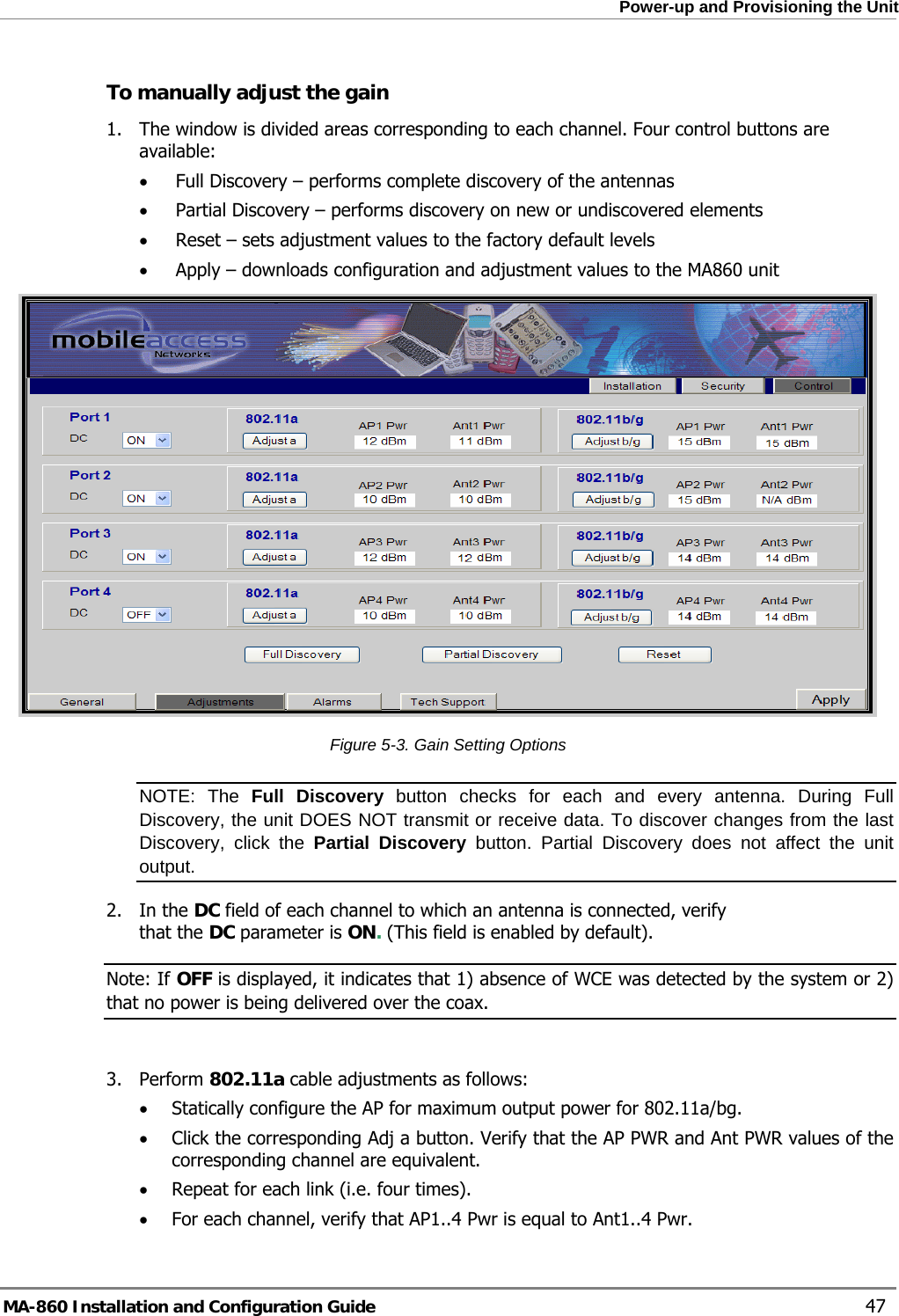  Power-up and Provisioning the Unit To manually adjust the gain 1. The window is divided areas corresponding to each channel. Four control buttons are available: • Full Discovery – performs complete discovery of the antennas • Partial Discovery – performs discovery on new or undiscovered elements • Reset – sets adjustment values to the factory default levels • Apply – downloads configuration and adjustment values to the MA860 unit  Figure  5-3. Gain Setting Options NOTE: The Full Discovery button checks for each and every antenna. During Full Discovery, the unit DOES NOT transmit or receive data. To discover changes from the last Discovery, click the Partial Discovery button. Partial Discovery does not affect the unit output. 2. In the DC field of each channel to which an antenna is connected, verify that the DC parameter is ON. (This field is enabled by default).   Note: If OFF is displayed, it indicates that 1) absence of WCE was detected by the system or 2) that no power is being delivered over the coax.  3. Perform 802.11a cable adjustments as follows: • Statically configure the AP for maximum output power for 802.11a/bg.  • Click the corresponding Adj a button. Verify that the AP PWR and Ant PWR values of the corresponding channel are equivalent. • Repeat for each link (i.e. four times). • For each channel, verify that AP1..4 Pwr is equal to Ant1..4 Pwr. MA-860 Installation and Configuration Guide    47 