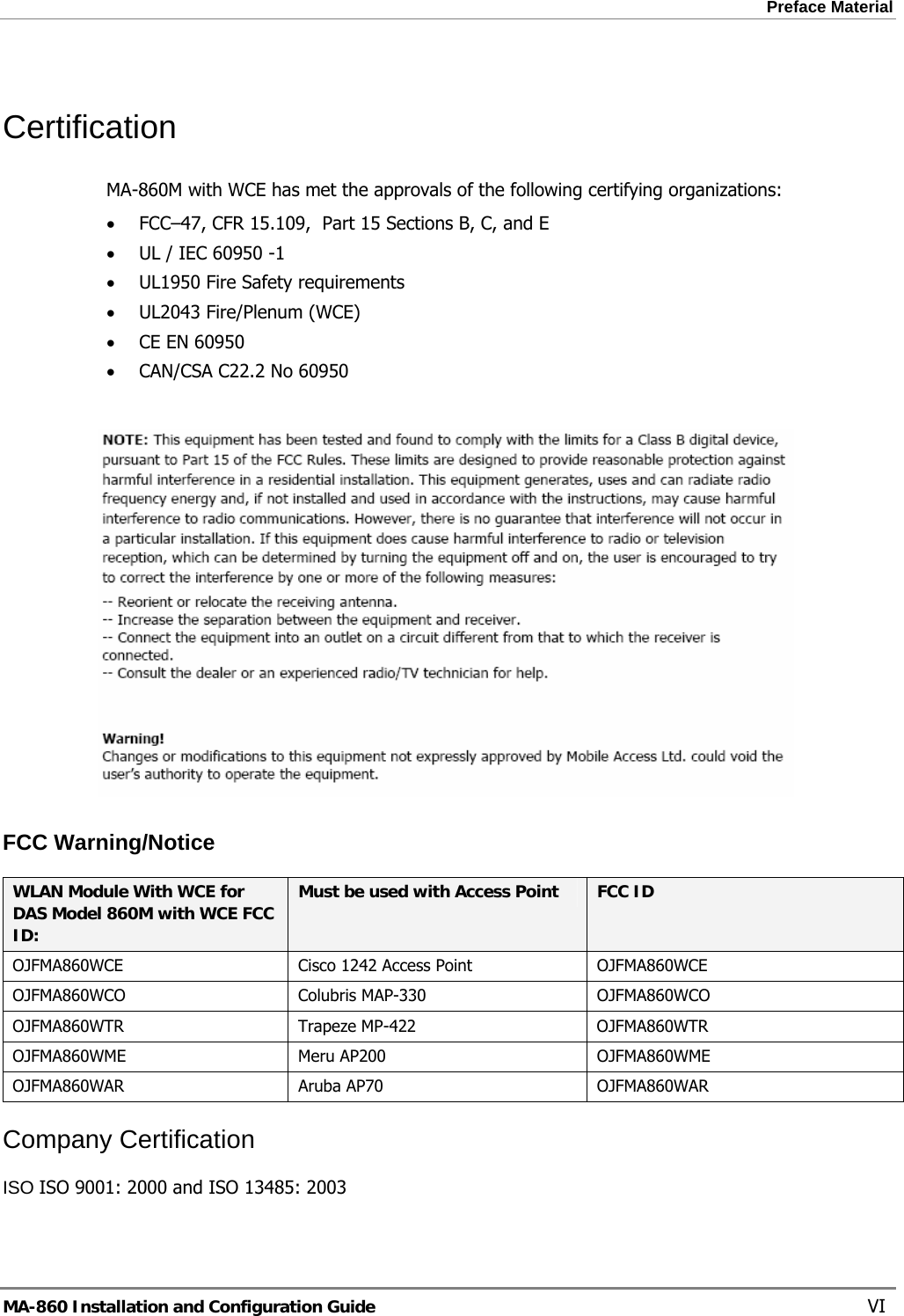 Preface Material  Certification MA-860M with WCE has met the approvals of the following certifying organizations: • FCC–47, CFR 15.109,  Part 15 Sections B, C, and E • UL / IEC 60950 -1 • UL1950 Fire Safety requirements • UL2043 Fire/Plenum (WCE) • CE EN 60950 • CAN/CSA C22.2 No 60950   FCC Warning/Notice WLAN Module With WCE for DAS Model 860M with WCE FCC ID: Must be used with Access Point  FCC ID OJFMA860WCE  Cisco 1242 Access Point  OJFMA860WCE OJFMA860WCO Colubris MAP-330 OJFMA860WCO OJFMA860WTR Trapeze MP-422  OJFMA860WTR OJFMA860WME Meru AP200  OJFMA860WME OJFMA860WAR Aruba AP70  OJFMA860WAR Company Certification ISO ISO 9001: 2000 and ISO 13485: 2003 MA-860 Installation and Configuration Guide    VI 