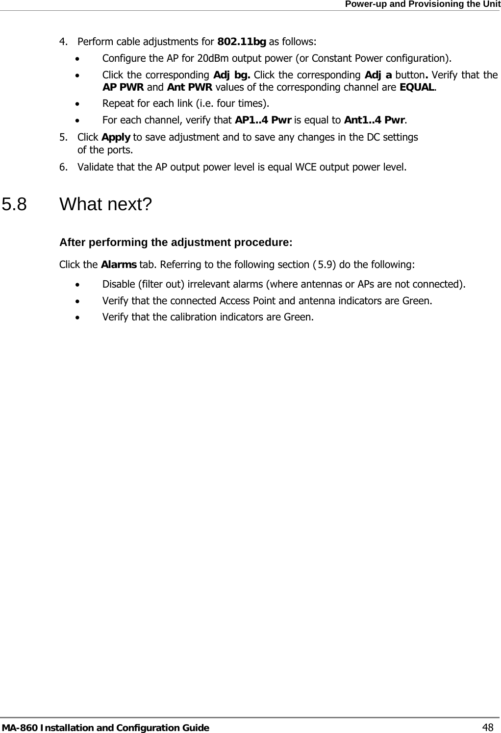  Power-up and Provisioning the Unit 4. Perform cable adjustments for 802.11bg as follows: • Configure the AP for 20dBm output power (or Constant Power configuration).  • Click the corresponding Adj bg. Click the corresponding Adj a button. Verify that the AP PWR and Ant PWR values of the corresponding channel are EQUAL. • Repeat for each link (i.e. four times). • For each channel, verify that AP1..4 Pwr is equal to Ant1..4 Pwr. 5. Click Apply to save adjustment and to save any changes in the DC settings of the ports. 6. Validate that the AP output power level is equal WCE output power level. 5.8 What next? After performing the adjustment procedure: Click the Alarms tab. Referring to the following section ( 5.9) do the following: • Disable (filter out) irrelevant alarms (where antennas or APs are not connected). • Verify that the connected Access Point and antenna indicators are Green. • Verify that the calibration indicators are Green. MA-860 Installation and Configuration Guide    48 