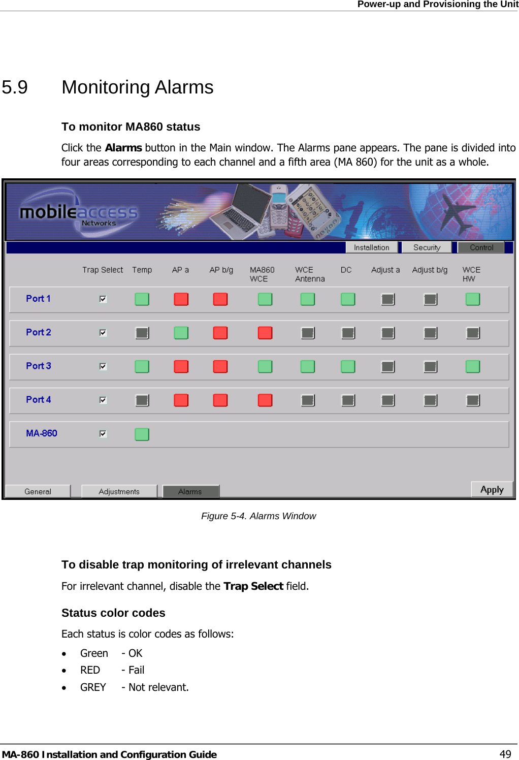  Power-up and Provisioning the Unit  5.9 Monitoring Alarms To monitor MA860 status Click the Alarms button in the Main window. The Alarms pane appears. The pane is divided into four areas corresponding to each channel and a fifth area (MA 860) for the unit as a whole.   Figure  5-4. Alarms Window  To disable trap monitoring of irrelevant channels  For irrelevant channel, disable the Trap Select field. Status color codes Each status is color codes as follows: • Green   - OK • RED - Fail • GREY  - Not relevant. MA-860 Installation and Configuration Guide    49 