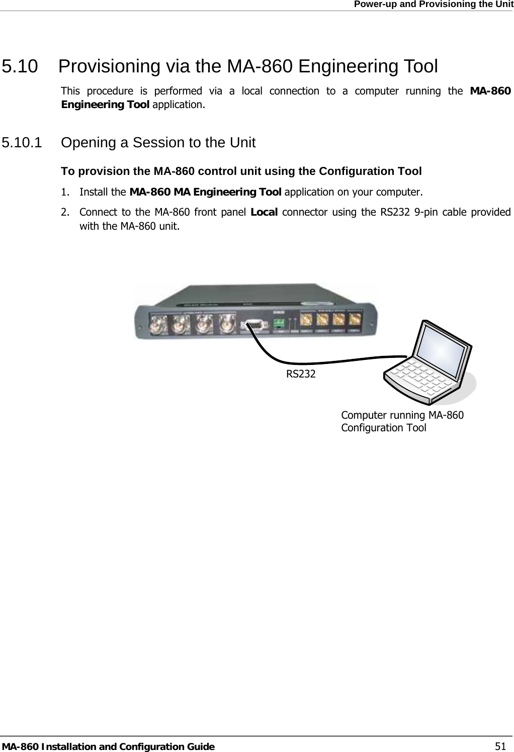  Power-up and Provisioning the Unit 5.10  Provisioning via the MA-860 Engineering Tool This procedure is performed via a local connection to a computer running the MA-860 Engineering Tool application.  5.10.1  Opening a Session to the Unit To provision the MA-860 control unit using the Configuration Tool 1. Install the MA-860 MA Engineering Tool application on your computer. 2.  Connect to the MA-860 front panel Local connector using the RS232 9-pin cable provided with the MA-860 unit.      RS232 Computer running MA-860 Configuration Tool   MA-860 Installation and Configuration Guide    51 