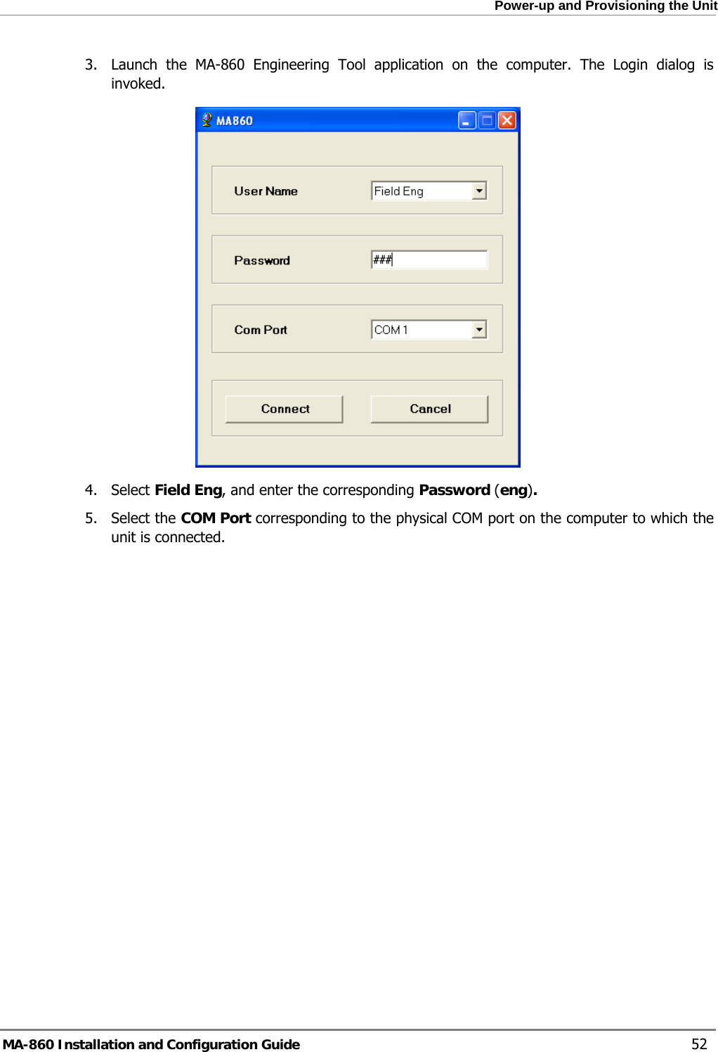  Power-up and Provisioning the Unit 3.  Launch the MA-860 Engineering Tool application on the computer. The Login dialog is invoked.  4. Select Field Eng, and enter the corresponding Password (eng). 5. Select the COM Port corresponding to the physical COM port on the computer to which the unit is connected. MA-860 Installation and Configuration Guide    52 