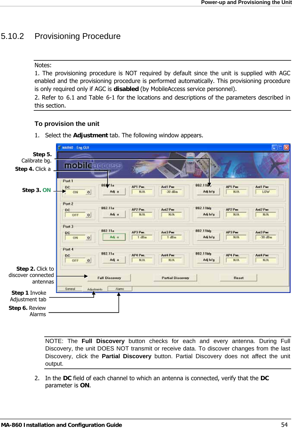  Power-up and Provisioning the Unit 5.10.2 Provisioning Procedure  Notes: 1. The provisioning procedure is NOT required by default since the unit is supplied with AGC enabled and the provisioning procedure is performed automatically. This provisioning procedure is only required only if AGC is disabled (by MobileAccess service personnel).  2. Refer to  6.1 and Table  6-1 for the locations and descriptions of the parameters described in this section. To provision the unit 1. Select the Adjustment tab. The following window appears.  Step 5. Calibrate bg. Step 4. Click a Step 3. ON Step 2. Click to discover connected antennas Step 1 Invoke Adjustment tab    Step 6. Review Alarms  NOTE: The Full Discovery button checks for each and every antenna. During Full Discovery, the unit DOES NOT transmit or receive data. To discover changes from the last Discovery, click the Partial Discovery button. Partial Discovery does not affect the unit output. 2. In the DC field of each channel to which an antenna is connected, verify that the DC parameter is ON.   MA-860 Installation and Configuration Guide    54 