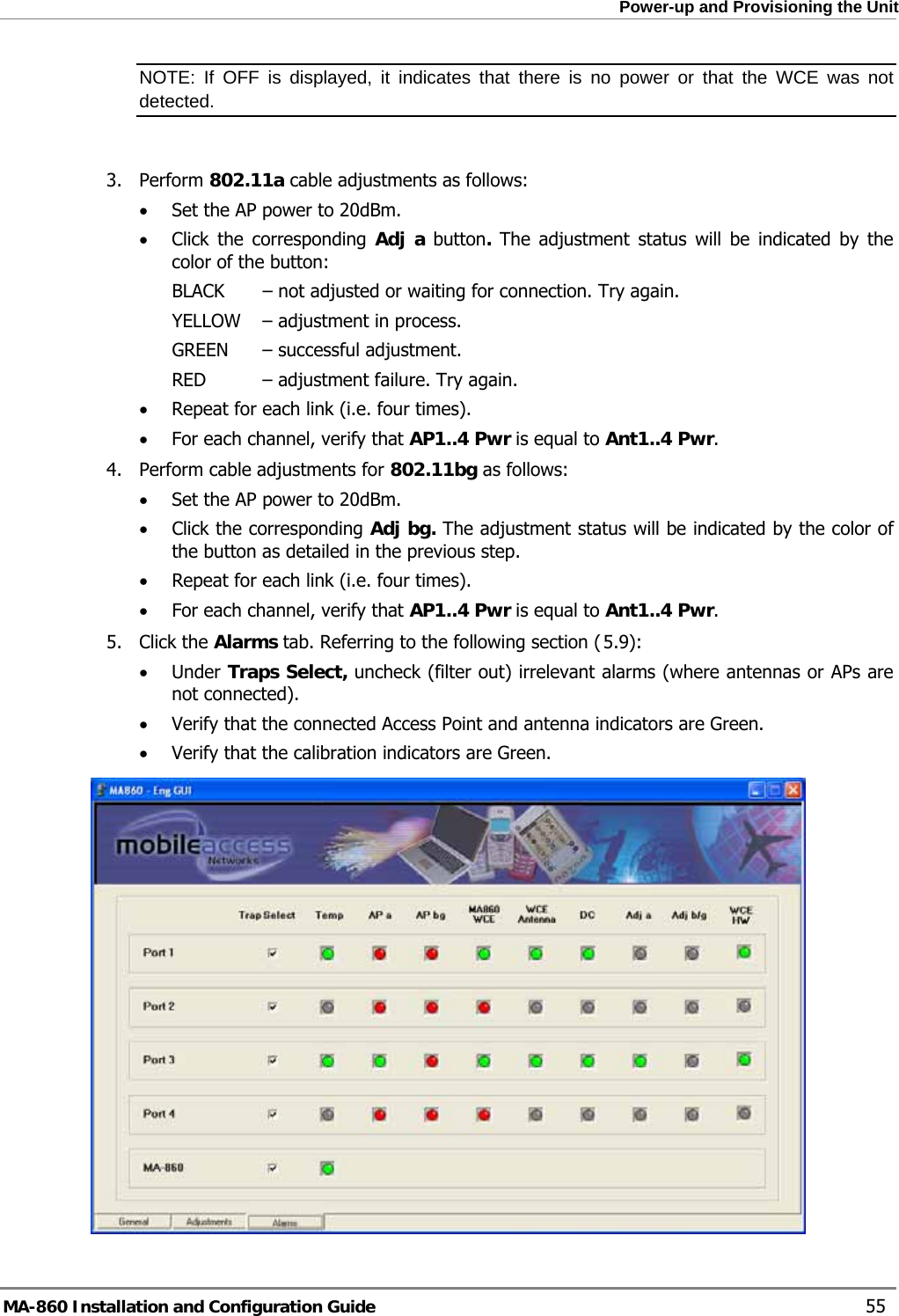  Power-up and Provisioning the Unit NOTE: If OFF is displayed, it indicates that there is no power or that the WCE was not detected.   3. Perform 802.11a cable adjustments as follows: • Set the AP power to 20dBm.  • Click the corresponding Adj a button. The adjustment status will be indicated by the color of the button: BLACK   – not adjusted or waiting for connection. Try again. YELLOW   – adjustment in process.  GREEN   – successful adjustment. RED   – adjustment failure. Try again. • Repeat for each link (i.e. four times). • For each channel, verify that AP1..4 Pwr is equal to Ant1..4 Pwr. 4. Perform cable adjustments for 802.11bg as follows: • Set the AP power to 20dBm.  • Click the corresponding Adj bg. The adjustment status will be indicated by the color of the button as detailed in the previous step. • Repeat for each link (i.e. four times). • For each channel, verify that AP1..4 Pwr is equal to Ant1..4 Pwr.  5.95. Click the Alarms tab. Referring to the following section ( ): • Under Traps Select, uncheck (filter out) irrelevant alarms (where antennas or APs are not connected). • Verify that the connected Access Point and antenna indicators are Green. • Verify that the calibration indicators are Green.  MA-860 Installation and Configuration Guide    55 