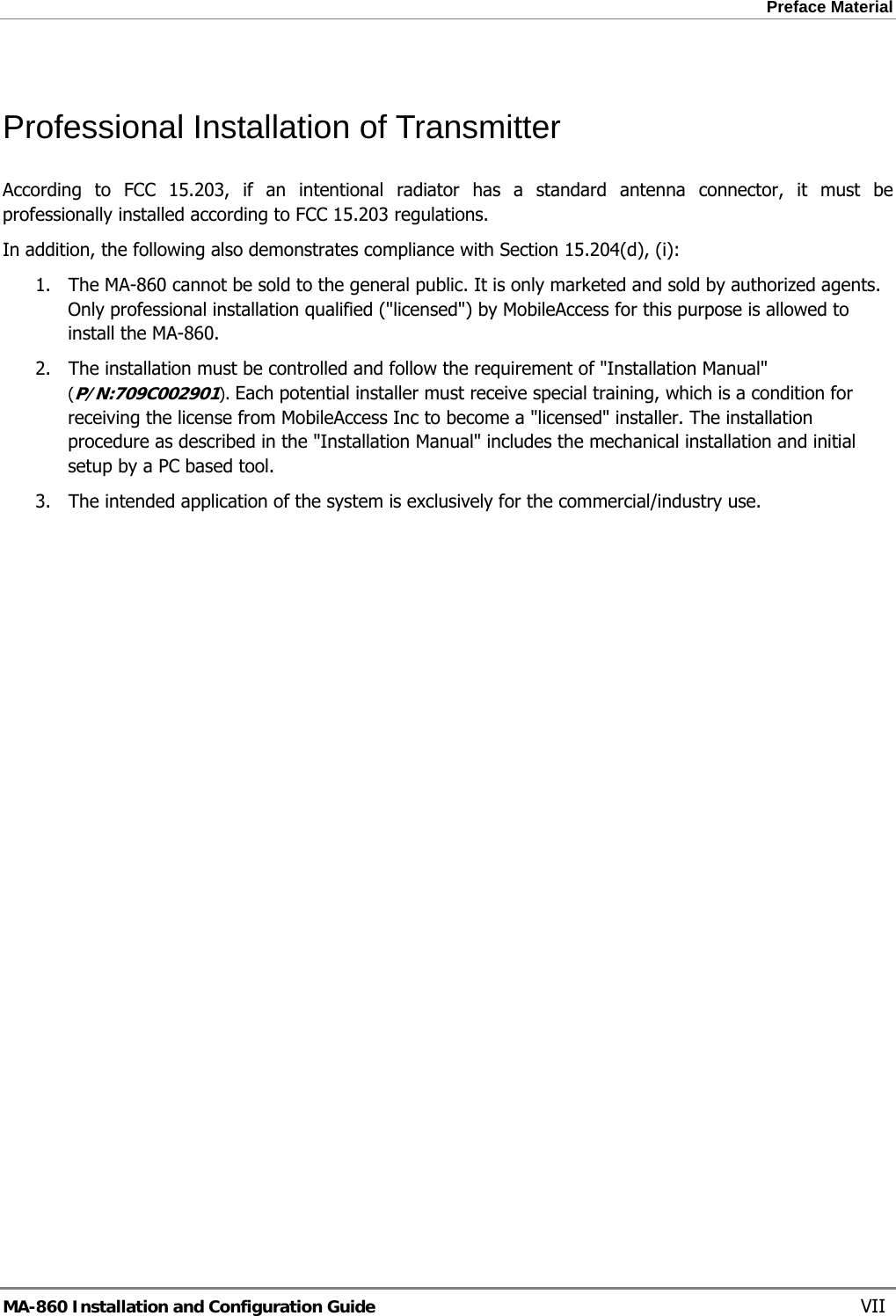 Preface Material  Professional Installation of Transmitter According to FCC 15.203, if an intentional radiator has a standard antenna connector, it must be professionally installed according to FCC 15.203 regulations.  In addition, the following also demonstrates compliance with Section 15.204(d), (i):  1. The MA-860 cannot be sold to the general public. It is only marketed and sold by authorized agents. Only professional installation qualified (&quot;licensed&quot;) by MobileAccess for this purpose is allowed to install the MA-860. 2. The installation must be controlled and follow the requirement of &quot;Installation Manual&quot; (P/N:709C002901). Each potential installer must receive special training, which is a condition for receiving the license from MobileAccess Inc to become a &quot;licensed&quot; installer. The installation procedure as described in the &quot;Installation Manual&quot; includes the mechanical installation and initial setup by a PC based tool. 3. The intended application of the system is exclusively for the commercial/industry use.  MA-860 Installation and Configuration Guide    VII 