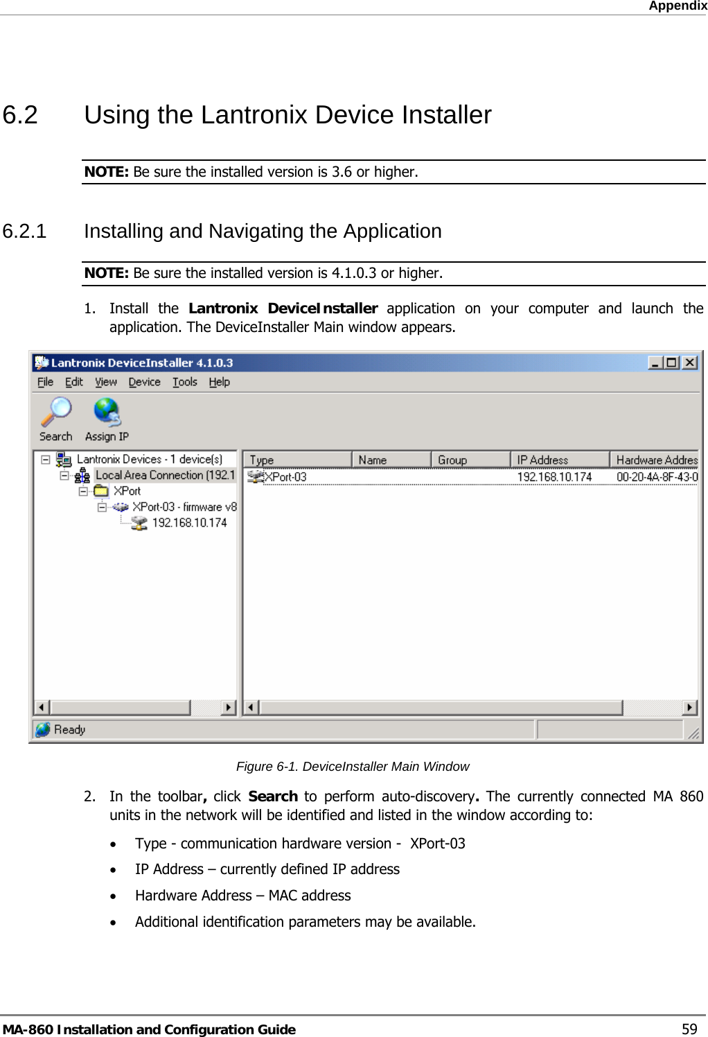  Appendix  6.2  Using the Lantronix Device Installer NOTE: Be sure the installed version is 3.6 or higher. 6.2.1  Installing and Navigating the Application NOTE: Be sure the installed version is 4.1.0.3 or higher. 1. Install the Lantronix DeviceInstaller application on your computer and launch the application. The DeviceInstaller Main window appears.  Figure  6-1. DeviceInstaller Main Window 2.  In the toolbar, click  Search  to perform auto-discovery. The currently connected MA 860 units in the network will be identified and listed in the window according to: • Type - communication hardware version -  XPort-03 • IP Address – currently defined IP address • Hardware Address – MAC address  • Additional identification parameters may be available. MA-860 Installation and Configuration Guide    59 