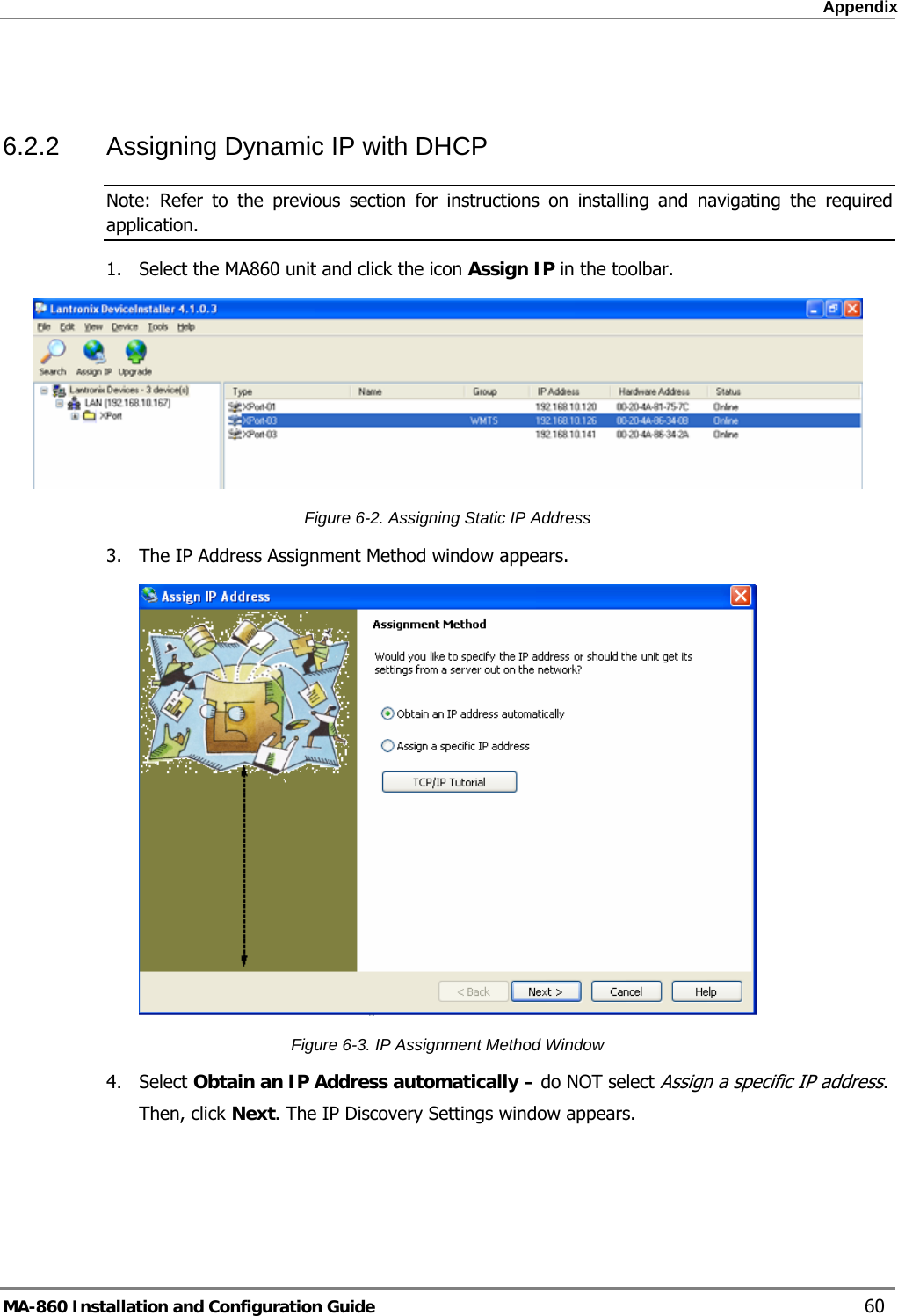  Appendix  6.2.2  Assigning Dynamic IP with DHCP Note: Refer to the previous section for instructions on installing and navigating the required application. 1.  Select the MA860 unit and click the icon Assign IP in the toolbar.  Figure  6-2. Assigning Static IP Address 3.  The IP Address Assignment Method window appears.  Figure  6-3. IP Assignment Method Window 4. Select Obtain an IP Address automatically – do NOT select Assign a specific IP address.   Then, click Next. The IP Discovery Settings window appears. MA-860 Installation and Configuration Guide    60 