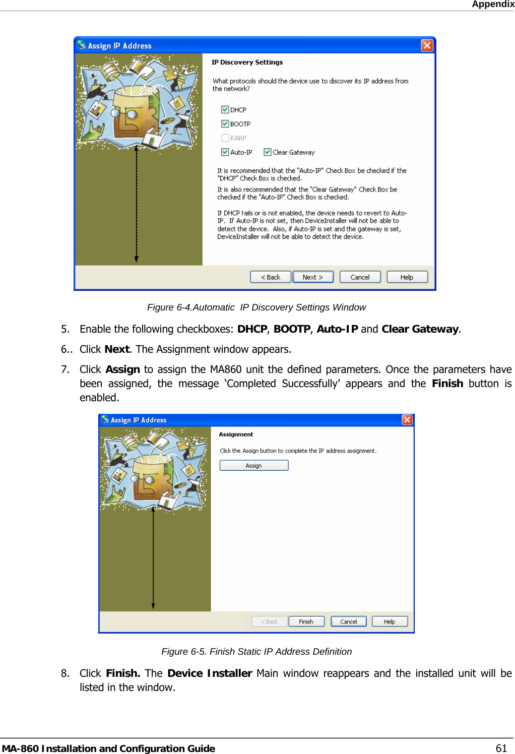  Appendix  Figure  6-4.Automatic  IP Discovery Settings Window 5.  Enable the following checkboxes: DHCP, BOOTP, Auto-IP and Clear Gateway.  6.. Click Next. The Assignment window appears. 7. Click Assign to assign the MA860 unit the defined parameters. Once the parameters have been assigned, the message ‘Completed Successfully’ appears and the Finish  button is enabled.  Figure  6-5. Finish Static IP Address Definition 8. Click Finish. The  Device Installer Main window reappears and the installed unit will be listed in the window.  MA-860 Installation and Configuration Guide    61 