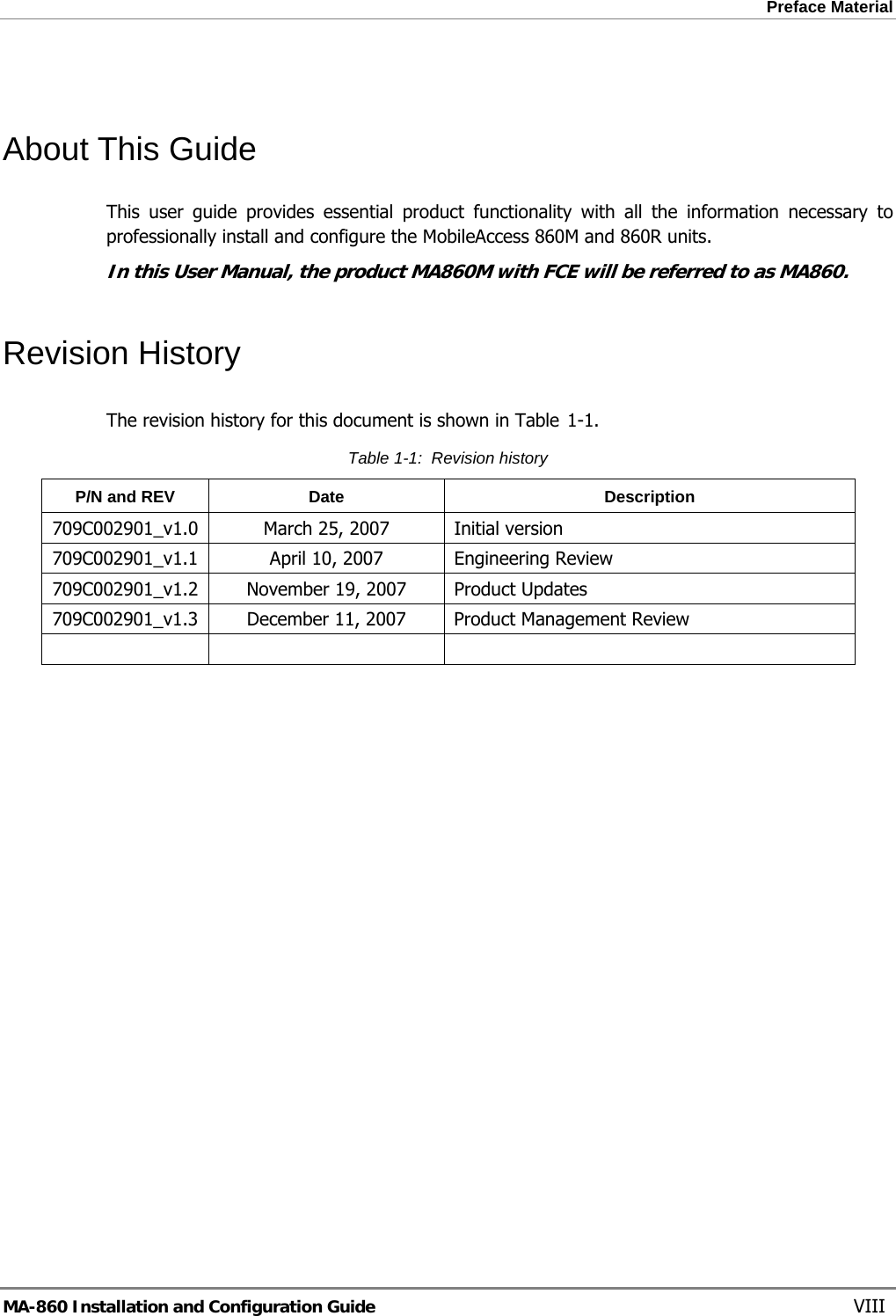 Preface Material   About This Guide This user guide provides essential product functionality with all the information necessary to professionally install and configure the MobileAccess 860M and 860R units. In this User Manual, the product MA860M with FCE will be referred to as MA860. Revision History The revision history for this document is shown in Table  1-1. Table  1-1:  Revision history P/N and REV  Date  Description 709C002901_v1.0  March 25, 2007  Initial version 709C002901_v1.1  April 10, 2007  Engineering Review 709C002901_v1.2  November 19, 2007  Product Updates 709C002901_v1.3  December 11, 2007  Product Management Review      MA-860 Installation and Configuration Guide    VIII 