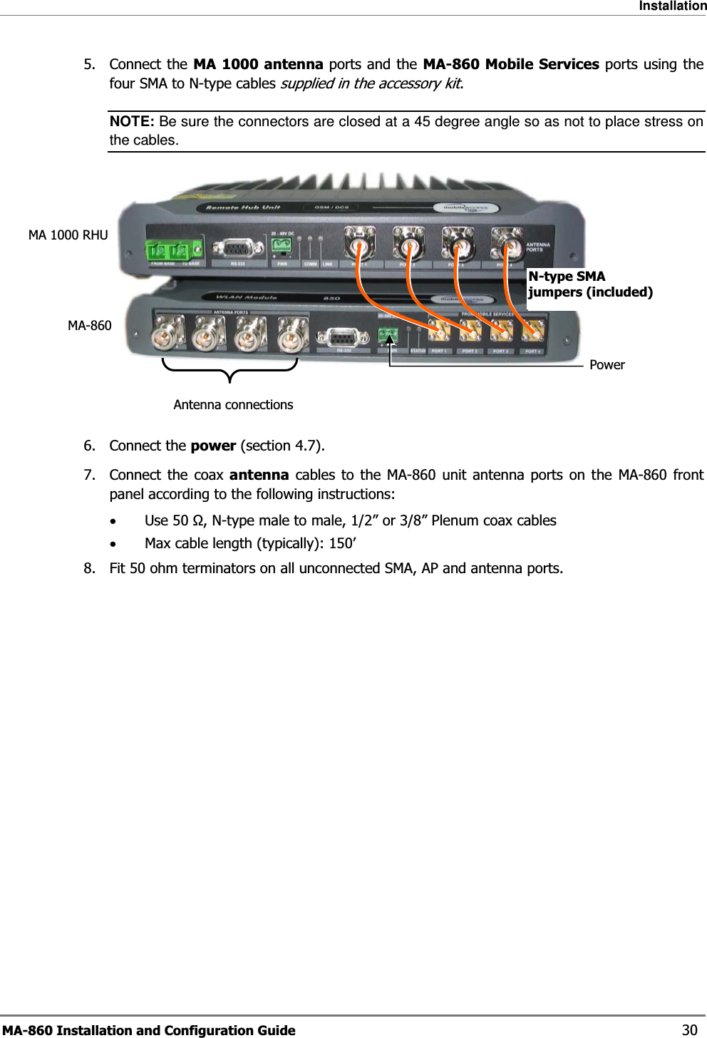 Installation MA-860 Installation and Configuration Guide    30 5. Connect the MA 1000 antenna ports and the MA-860 Mobile Services ports using the four SMA to N-type cables supplied in the accessory kit. NOTE: Be sure the connectors are closed at a 45 degree angle so as not to place stress on the cables.    6. Connect the power (section  4.7). 7. Connect the coax antenna cables to the MA-860 unit antenna ports on the MA-860 front panel according to the following instructions: •Use 50 Ω, N-type male to male, 1/2” or 3/8” Plenum coax cables  •Max cable length (typically): 150’ 8.  Fit 50 ohm terminators on all unconnected SMA, AP and antenna ports. MA-860MA 1000 RHUPowerAntenna connectionsN-type SMA jumpers (included) 