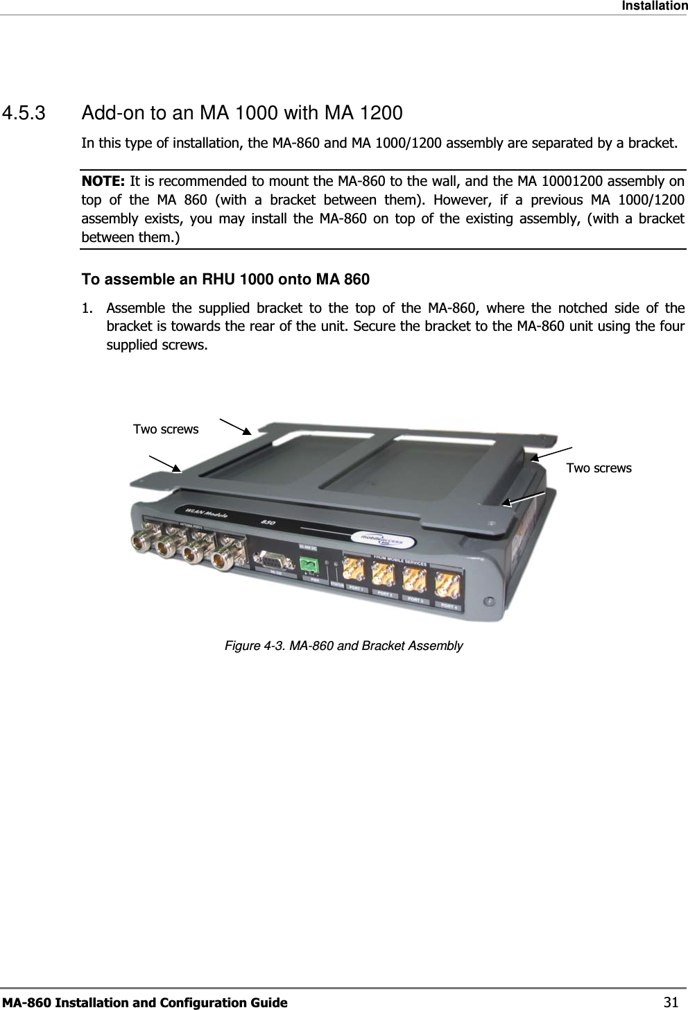 Installation MA-860 Installation and Configuration Guide    31  4.5.3  Add-on to an MA 1000 with MA 1200 In this type of installation, the MA-860 and MA 1000/1200 assembly are separated by a bracket.  NOTE: It is recommended to mount the MA-860 to the wall, and the MA 10001200 assembly on top of the MA 860 (with a bracket between them). However, if a previous MA 1000/1200 assembly exists, you may install the MA-860 on top of the existing assembly, (with a bracket between them.) To assemble an RHU 1000 onto MA 860 1.  Assemble the supplied bracket to the top of the MA-860, where the notched side of the bracket is towards the rear of the unit. Secure the bracket to the MA-860 unit using the four supplied screws.    Figure  4-3. MA-860 and Bracket Assembly Two screws Two screws 