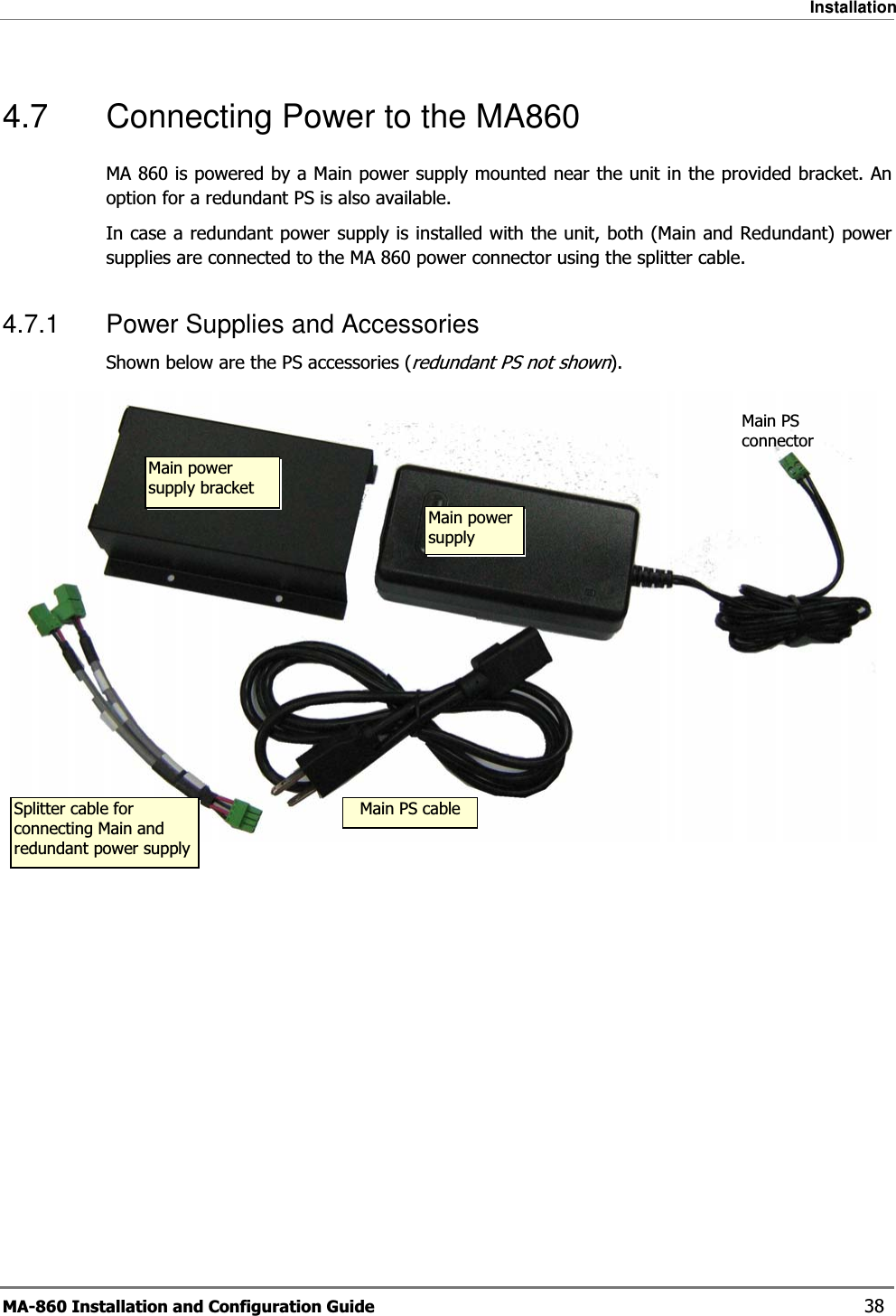 Installation MA-860 Installation and Configuration Guide    38 4.7  Connecting Power to the MA860 MA 860 is powered by a Main power supply mounted near the unit in the provided bracket. An option for a redundant PS is also available.  In case a redundant power supply is installed with the unit, both (Main and Redundant) power supplies are connected to the MA 860 power connector using the splitter cable. 4.7.1  Power Supplies and Accessories Shown below are the PS accessories (redundant PS not shown).   Main power supply bracket Splitter cable for connecting Main and redundant power supplyMain PS cableMain PS connector Main power supply 