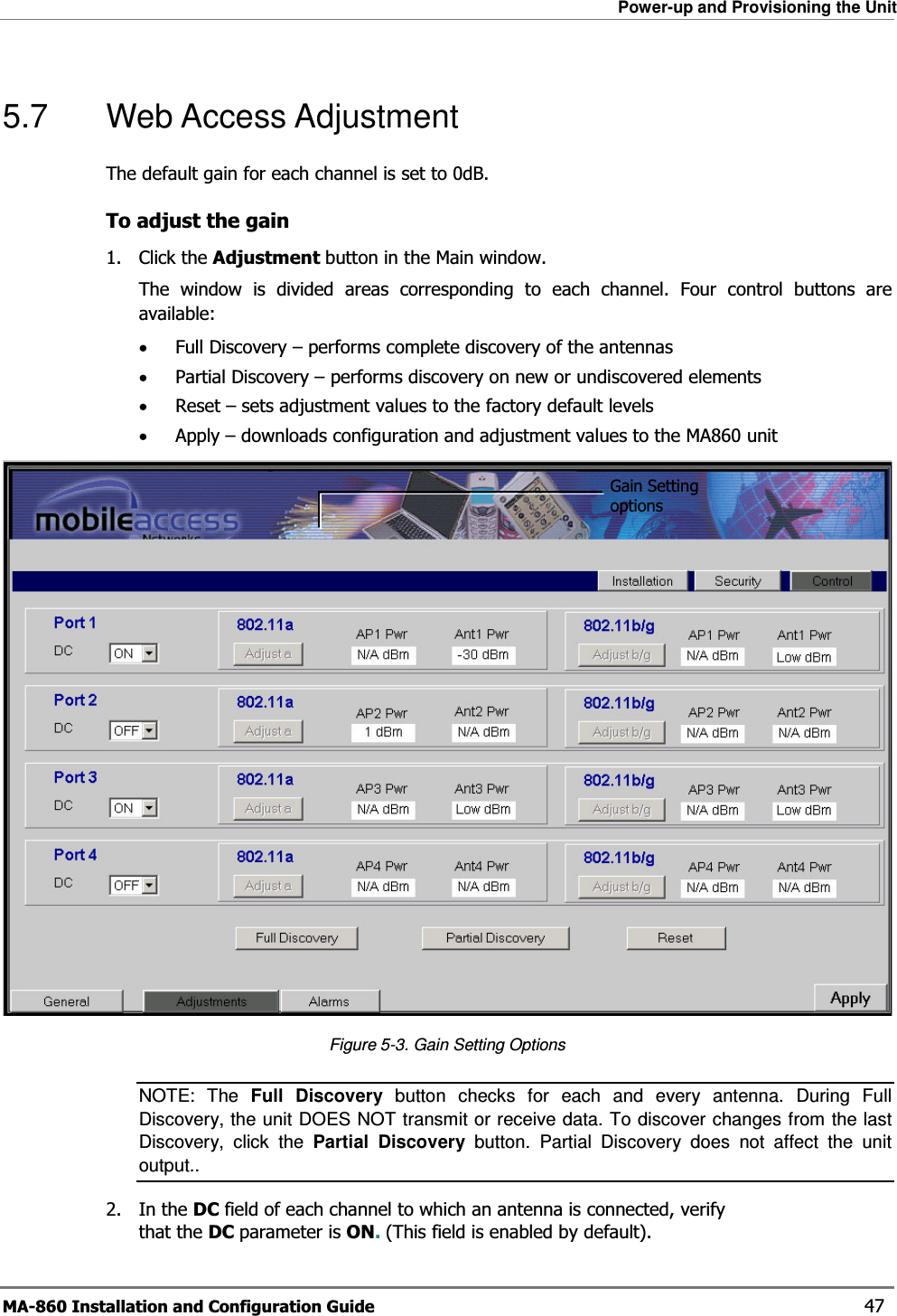 Power-up and Provisioning the Unit MA-860 Installation and Configuration Guide    47 5.7  Web Access Adjustment The default gain for each channel is set to 0dB.  To adjust the gain 1. Click the Adjustment button in the Main window.  The window is divided areas corresponding to each channel. Four control buttons are available: •Full Discovery – performs complete discovery of the antennas •Partial Discovery – performs discovery on new or undiscovered elements •Reset – sets adjustment values to the factory default levels •Apply – downloads configuration and adjustment values to the MA860 unit  Figure  5-3. Gain Setting Options NOTE: The Full Discovery button checks for each and every antenna. During Full Discovery, the unit DOES NOT transmit or receive data. To discover changes from the last Discovery, click the Partial Discovery button. Partial Discovery does not affect the unit output.. 2. In the DC field of each channel to which an antenna is connected, verify that the DC parameter is ON. (This field is enabled by default).   Gain Setting options 