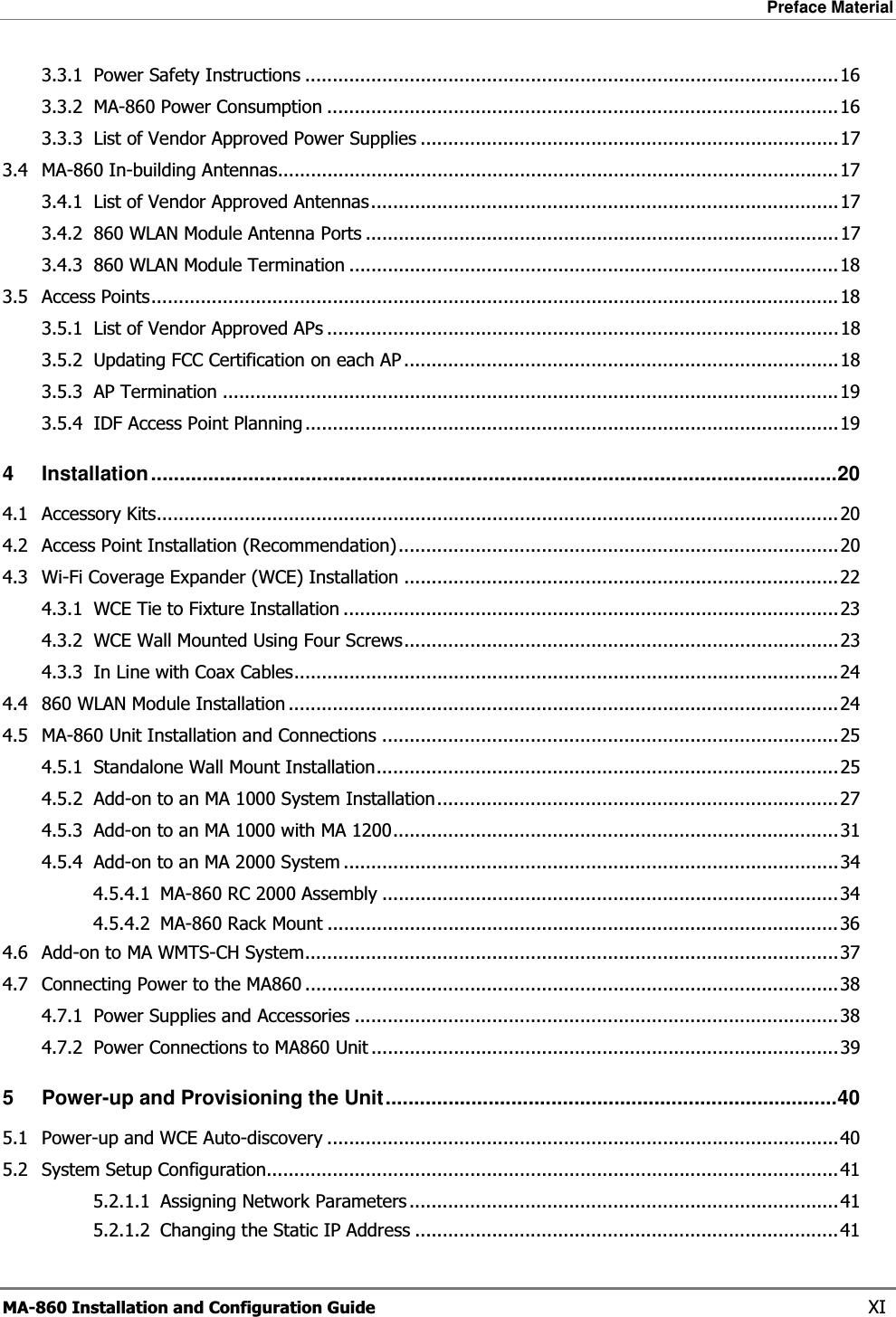 Preface Material  MA-860 Installation and Configuration Guide    XI 3.3.1 Power Safety Instructions .................................................................................................163.3.2 MA-860 Power Consumption .............................................................................................163.3.3 List of Vendor Approved Power Supplies ............................................................................173.4 MA-860 In-building Antennas......................................................................................................173.4.1 List of Vendor Approved Antennas.....................................................................................173.4.2 860 WLAN Module Antenna Ports ......................................................................................173.4.3 860 WLAN Module Termination .........................................................................................183.5 Access Points.............................................................................................................................183.5.1 List of Vendor Approved APs .............................................................................................183.5.2 Updating FCC Certification on each AP ...............................................................................183.5.3 AP Termination ................................................................................................................193.5.4 IDF Access Point Planning .................................................................................................194 Installation........................................................................................................................204.1 Accessory Kits............................................................................................................................204.2 Access Point Installation (Recommendation)................................................................................204.3 Wi-Fi Coverage Expander (WCE) Installation ...............................................................................224.3.1 WCE Tie to Fixture Installation ..........................................................................................234.3.2 WCE Wall Mounted Using Four Screws...............................................................................234.3.3 In Line with Coax Cables...................................................................................................244.4 860 WLAN Module Installation ....................................................................................................244.5 MA-860 Unit Installation and Connections ...................................................................................254.5.1 Standalone Wall Mount Installation....................................................................................254.5.2 Add-on to an MA 1000 System Installation.........................................................................274.5.3 Add-on to an MA 1000 with MA 1200.................................................................................314.5.4 Add-on to an MA 2000 System ..........................................................................................344.5.4.1 MA-860 RC 2000 Assembly ...................................................................................344.5.4.2 MA-860 Rack Mount .............................................................................................364.6 Add-on to MA WMTS-CH System.................................................................................................374.7 Connecting Power to the MA860 .................................................................................................384.7.1 Power Supplies and Accessories ........................................................................................384.7.2 Power Connections to MA860 Unit .....................................................................................395 Power-up and Provisioning the Unit...............................................................................405.1 Power-up and WCE Auto-discovery .............................................................................................405.2 System Setup Configuration........................................................................................................415.2.1.1 Assigning Network Parameters ..............................................................................415.2.1.2 Changing the Static IP Address .............................................................................41
