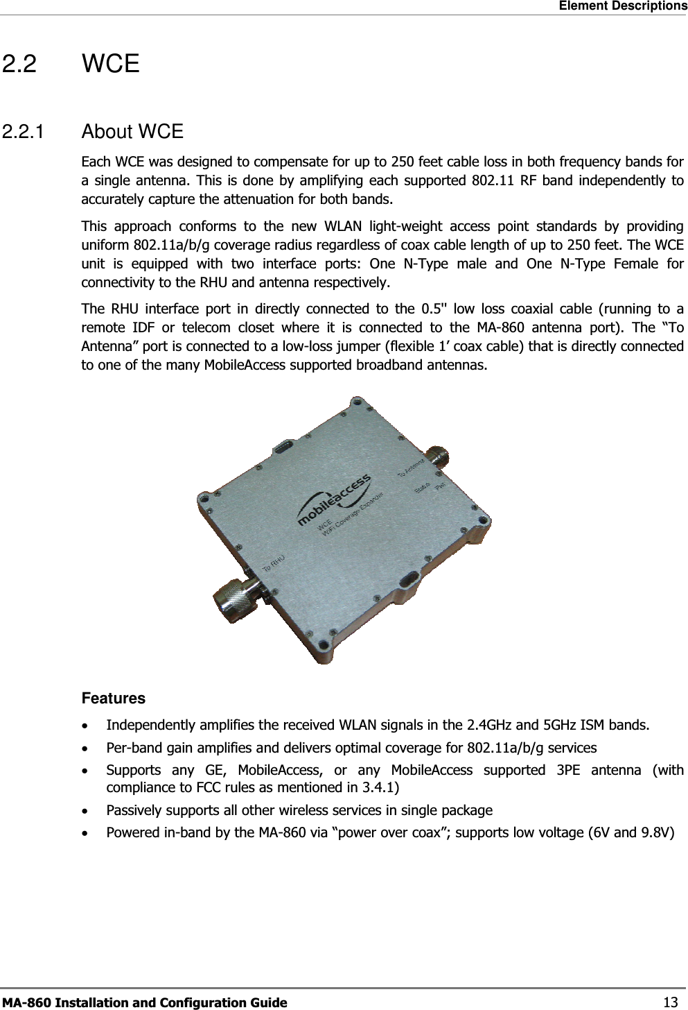 Element Descriptions MA-860 Installation and Configuration Guide    13 2.2 WCE 2.2.1 About WCE Each WCE was designed to compensate for up to 250 feet cable loss in both frequency bands for a single antenna. This is done by amplifying each supported 802.11 RF band independently to accurately capture the attenuation for both bands.  This approach conforms to the new WLAN light-weight access point standards by providing uniform 802.11a/b/g coverage radius regardless of coax cable length of up to 250 feet. The WCE unit is equipped with two interface ports: One N-Type male and One N-Type Female for connectivity to the RHU and antenna respectively.  The RHU interface port in directly connected to the 0.5&apos;&apos; low loss coaxial cable (running to a remote IDF or telecom closet where it is connected to the MA-860 antenna port). The “To Antenna” port is connected to a low-loss jumper (flexible 1’ coax cable) that is directly connected to one of the many MobileAccess supported broadband antennas.  Features •Independently amplifies the received WLAN signals in the 2.4GHz and 5GHz ISM bands. •Per-band gain amplifies and delivers optimal coverage for 802.11a/b/g services •Supports any GE, MobileAccess, or any MobileAccess supported 3PE antenna (with compliance to FCC rules as mentioned in 3.4.1) •Passively supports all other wireless services in single package  •Powered in-band by the MA-860 via “power over coax”; supports low voltage (6V and 9.8V) 