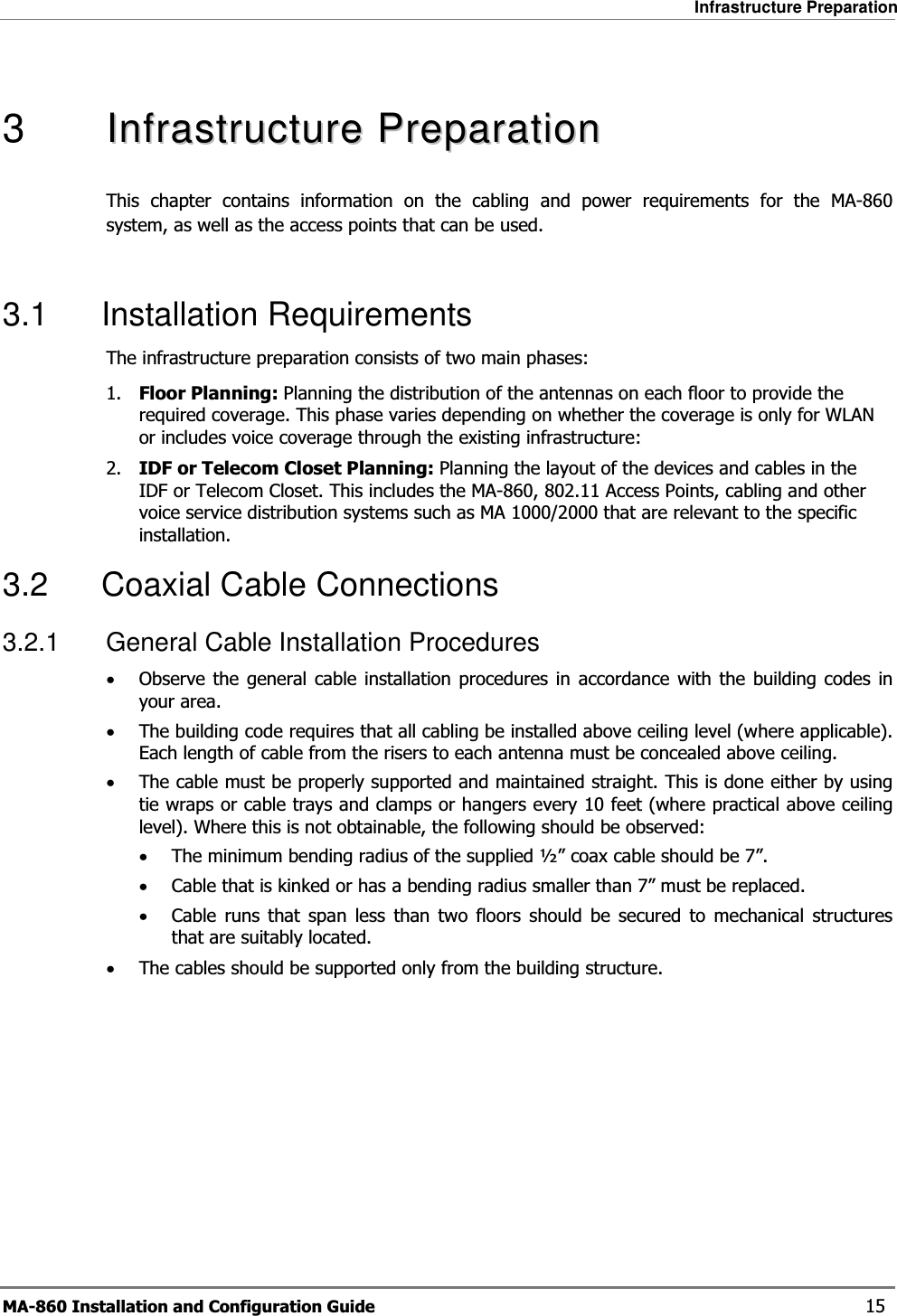 Infrastructure Preparation MA-860 Installation and Configuration Guide    15  3   IInnffrraassttrruuccttuurreePPrreeppaarraattiioonnThis chapter contains information on the cabling and power requirements for the MA-860 system, as well as the access points that can be used.  3.1 Installation Requirements The infrastructure preparation consists of two main phases: 1. Floor Planning: Planning the distribution of the antennas on each floor to provide the required coverage. This phase varies depending on whether the coverage is only for WLAN or includes voice coverage through the existing infrastructure: 2. IDF or Telecom Closet Planning: Planning the layout of the devices and cables in the IDF or Telecom Closet. This includes the MA-860, 802.11 Access Points, cabling and other voice service distribution systems such as MA 1000/2000 that are relevant to the specific installation. 3.2 Coaxial Cable Connections 3.2.1  General Cable Installation Procedures •Observe the general cable installation procedures in accordance with the building codes in your area.  •The building code requires that all cabling be installed above ceiling level (where applicable). Each length of cable from the risers to each antenna must be concealed above ceiling.  •The cable must be properly supported and maintained straight. This is done either by using tie wraps or cable trays and clamps or hangers every 10 feet (where practical above ceiling level). Where this is not obtainable, the following should be observed: •The minimum bending radius of the supplied ½” coax cable should be 7”. •Cable that is kinked or has a bending radius smaller than 7” must be replaced. •Cable runs that span less than two floors should be secured to mechanical structures that are suitably located. •The cables should be supported only from the building structure. 