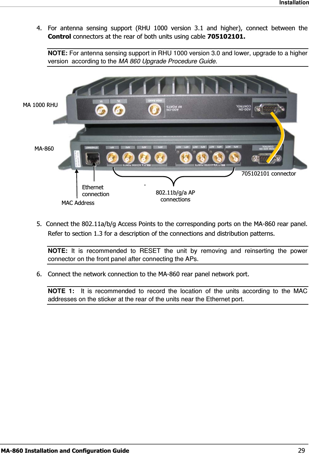 Installation MA-860 Installation and Configuration Guide    29 4.  For antenna sensing support (RHU 1000 version 3.1 and higher), connect between the Control connectors at the rear of both units using cable 705102101. NOTE: For antenna sensing support in RHU 1000 version 3.0 and lower, upgrade to a higher version  according to the MA 860 Upgrade Procedure Guide.     .    5.  Connect the 802.11a/b/g Access Points to the corresponding ports on the MA-860 rear panel. Refer to section  1.3 for a description of the connections and distribution patterns. NOTE: It is recommended to RESET the unit by removing and reinserting the power connector on the front panel after connecting the APs.  6.  Connect the network connection to the MA-860 rear panel network port. NOTE 1:  It is recommended to record the location of the units according to the MAC addresses on the sticker at the rear of the units near the Ethernet port.  705102101 connectorEthernet connection MAC AddressMA-860MA 1000 RHU802.11b/g/a AP connections 