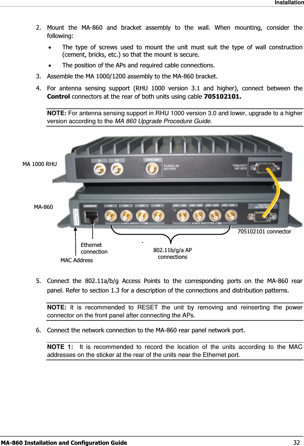 Installation MA-860 Installation and Configuration Guide    32 2.  Mount the MA-860 and bracket assembly to the wall. When mounting, consider the following: •The type of screws used to mount the unit must suit the type of wall construction (cement, bricks, etc.) so that the mount is secure. •The position of the APs and required cable connections. 3.  Assemble the MA 1000/1200 assembly to the MA-860 bracket.   4.  For antenna sensing support (RHU 1000 version 3.1 and higher), connect between the Control connectors at the rear of both units using cable 705102101. NOTE: For antenna sensing support in RHU 1000 version 3.0 and lower, upgrade to a higher version according to the MA 860 Upgrade Procedure Guide.     .    5.  Connect the 802.11a/b/g Access Points to the corresponding ports on the MA-860 rear panel. Refer to section  1.3 for a description of the connections and distribution patterns. NOTE: It is recommended to RESET the unit by removing and reinserting the power connector on the front panel after connecting the APs.  6.  Connect the network connection to the MA-860 rear panel network port. NOTE 1:  It is recommended to record the location of the units according to the MAC addresses on the sticker at the rear of the units near the Ethernet port. 705102101 connectorEthernet connection MAC AddressMA-860MA 1000 RHU802.11b/g/a AP connections 