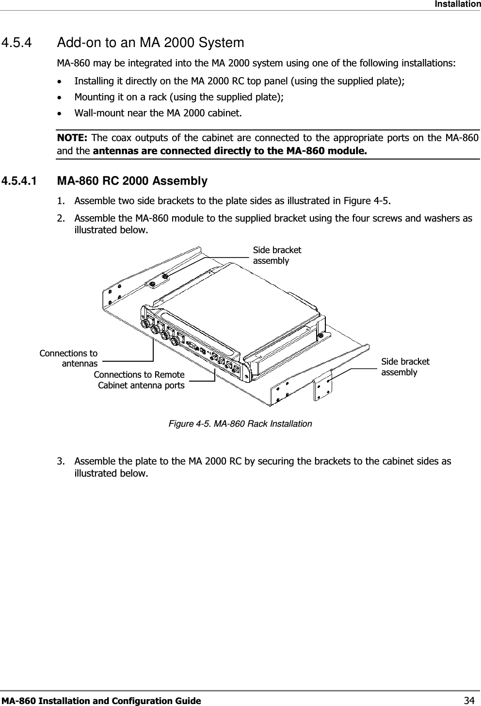 Installation MA-860 Installation and Configuration Guide    34 4.5.4  Add-on to an MA 2000 System  MA-860 may be integrated into the MA 2000 system using one of the following installations: •Installing it directly on the MA 2000 RC top panel (using the supplied plate); •Mounting it on a rack (using the supplied plate); •Wall-mount near the MA 2000 cabinet.  NOTE: The coax outputs of the cabinet are connected to the appropriate ports on the MA-860 and the antennas are connected directly to the MA-860 module.  4.5.4.1  MA-860 RC 2000 Assembly 1. Assemble two side brackets to the plate sides as illustrated in Figure  4-5.  2. Assemble the MA-860 module to the supplied bracket using the four screws and washers as illustrated below.   Figure  4-5. MA-860 Rack Installation 3. Assemble the plate to the MA 2000 RC by securing the brackets to the cabinet sides as illustrated below.  Side bracket assembly Connections to Remote Cabinet antenna portsConnections to antennas Side bracket assembly 