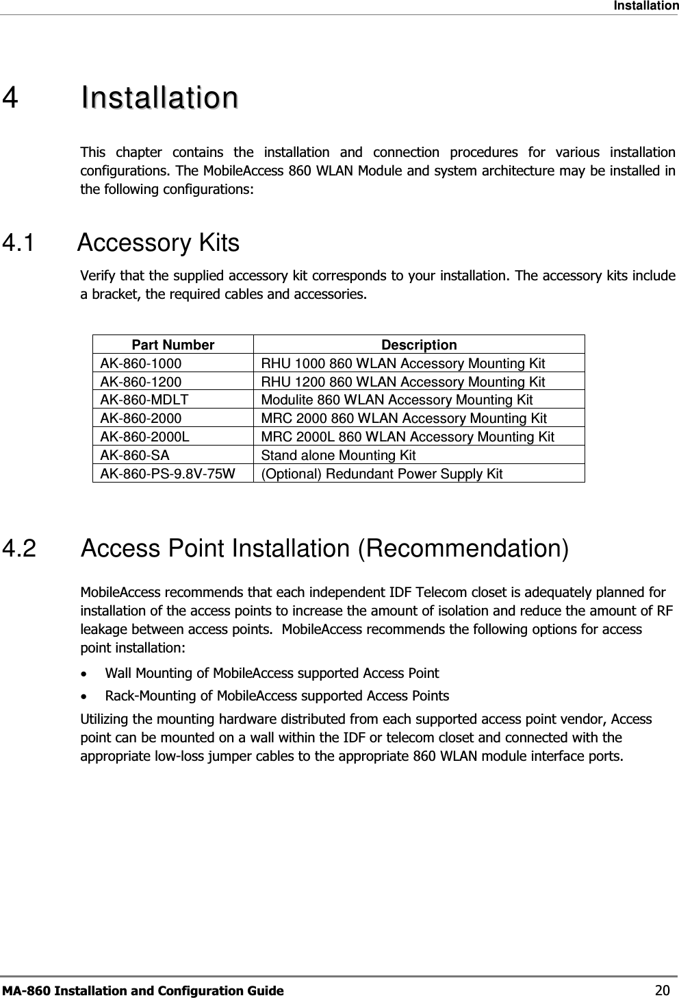 Installation MA-860 Installation and Configuration Guide    20  4   IInnssttaallllaattiioonnThis chapter contains the installation and connection procedures for various installation configurations. The MobileAccess 860 WLAN Module and system architecture may be installed in the following configurations: 4.1 Accessory Kits Verify that the supplied accessory kit corresponds to your installation. The accessory kits include a bracket, the required cables and accessories.  Part Number  Description AK-860-1000  RHU 1000 860 WLAN Accessory Mounting Kit  AK-860-1200  RHU 1200 860 WLAN Accessory Mounting Kit  AK-860-MDLT  Modulite 860 WLAN Accessory Mounting Kit  AK-860-2000  MRC 2000 860 WLAN Accessory Mounting Kit  AK-860-2000L  MRC 2000L 860 WLAN Accessory Mounting Kit AK-860-SA  Stand alone Mounting Kit  AK-860-PS-9.8V-75W  (Optional) Redundant Power Supply Kit  4.2  Access Point Installation (Recommendation) MobileAccess recommends that each independent IDF Telecom closet is adequately planned for installation of the access points to increase the amount of isolation and reduce the amount of RF leakage between access points.  MobileAccess recommends the following options for access point installation: •Wall Mounting of MobileAccess supported Access Point •Rack-Mounting of MobileAccess supported Access Points Utilizing the mounting hardware distributed from each supported access point vendor, Access point can be mounted on a wall within the IDF or telecom closet and connected with the appropriate low-loss jumper cables to the appropriate 860 WLAN module interface ports. 