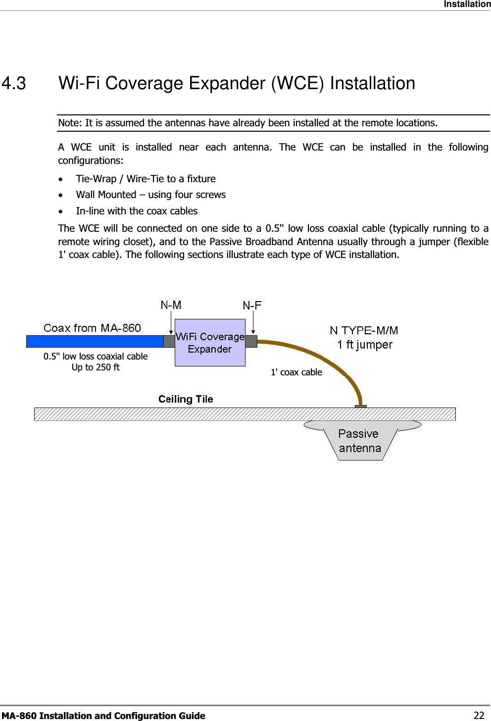 Installation MA-860 Installation and Configuration Guide    22  4.3  Wi-Fi Coverage Expander (WCE) Installation Note: It is assumed the antennas have already been installed at the remote locations. A WCE unit is installed near each antenna. The WCE can be installed in the following configurations: •Tie-Wrap / Wire-Tie to a fixture •Wall Mounted – using four screws •In-line with the coax cables The WCE will be connected on one side to a 0.5&apos;&apos; low loss coaxial cable (typically running to a remote wiring closet), and to the Passive Broadband Antenna usually through a jumper (flexible 1&apos; coax cable). The following sections illustrate each type of WCE installation.  0.5&apos;&apos; low loss coaxial cable Up to 250 ft  1&apos; coax cable 
