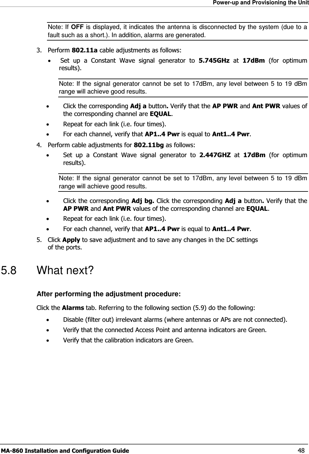 Power-up and Provisioning the Unit MA-860 Installation and Configuration Guide    48 Note: If OFF is displayed, it indicates the antenna is disconnected by the system (due to a fault such as a short.). In addition, alarms are generated. 3. Perform 802.11a cable adjustments as follows: •Set up a Constant Wave signal generator to 5.745GHz at 17dBm (for optimum results).  Note: If the signal generator cannot be set to 17dBm, any level between 5 to 19 dBm range will achieve good results. •Click the corresponding Adj a button. Verify that the AP PWR and Ant PWR values of the corresponding channel are EQUAL. •Repeat for each link (i.e. four times). •For each channel, verify that AP1..4 Pwr is equal to Ant1..4 Pwr. 4. Perform cable adjustments for 802.11bg as follows: •Set up a Constant Wave signal generator to 2.447GHZ at 17dBm (for optimum results).  Note: If the signal generator cannot be set to 17dBm, any level between 5 to 19 dBm range will achieve good results. •Click the corresponding Adj bg. Click the corresponding Adj a button. Verify that the AP PWR and Ant PWR values of the corresponding channel are EQUAL. •Repeat for each link (i.e. four times). •For each channel, verify that AP1..4 Pwr is equal to Ant1..4 Pwr. 5. Click Apply to save adjustment and to save any changes in the DC settings of the ports. 5.8 What next? After performing the adjustment procedure: Click the Alarms tab. Referring to the following section ( 5.9) do the following: •Disable (filter out) irrelevant alarms (where antennas or APs are not connected). •Verify that the connected Access Point and antenna indicators are Green. •Verify that the calibration indicators are Green. 