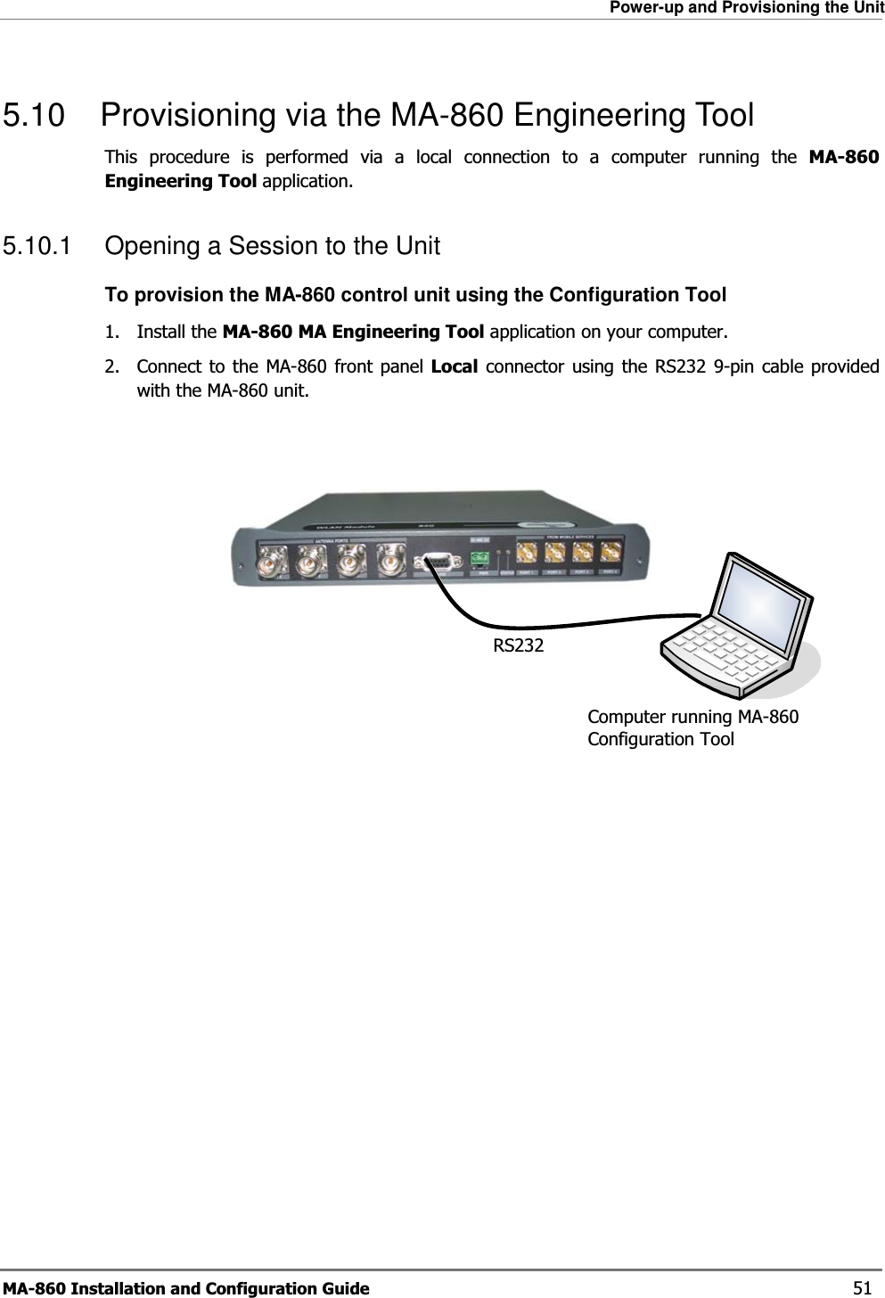 Power-up and Provisioning the Unit MA-860 Installation and Configuration Guide    51 5.10  Provisioning via the MA-860 Engineering Tool This procedure is performed via a local connection to a computer running the MA-860 Engineering Tool application.  5.10.1  Opening a Session to the Unit To provision the MA-860 control unit using the Configuration Tool 1. Install the MA-860 MA Engineering Tool application on your computer. 2.  Connect to the MA-860 front panel Local connector using the RS232 9-pin cable provided with the MA-860 unit.        RS232 Computer running MA-860 Configuration Tool 