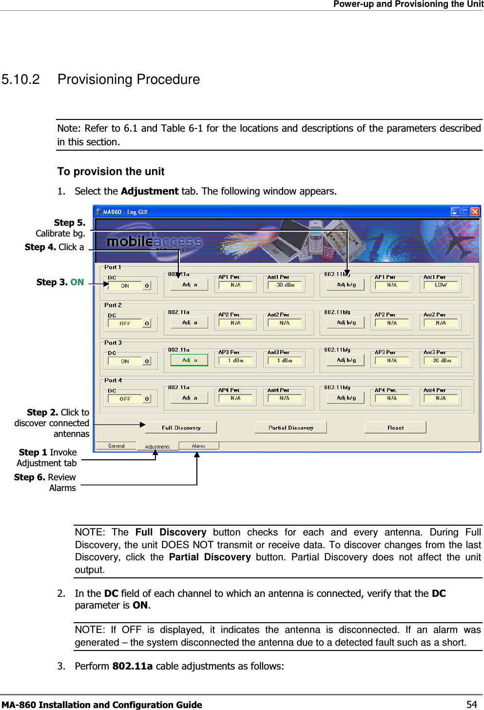 Power-up and Provisioning the Unit MA-860 Installation and Configuration Guide    54  5.10.2 Provisioning Procedure  Note: Refer to  6.1 and Table  6-1 for the locations and descriptions of the parameters described in this section. To provision the unit 1. Select the Adjustment tab. The following window appears.   NOTE: The Full Discovery button checks for each and every antenna. During Full Discovery, the unit DOES NOT transmit or receive data. To discover changes from the last Discovery, click the Partial Discovery button. Partial Discovery does not affect the unit output. 2. In the DC field of each channel to which an antenna is connected, verify that the DC parameter is ON.   NOTE: If OFF is displayed, it indicates the antenna is disconnected. If an alarm was generated – the system disconnected the antenna due to a detected fault such as a short. 3. Perform 802.11a cable adjustments as follows: Step 2. Click to discover connected antennasStep 3. ONStep 4. Click aStep 5. Calibrate bg.Step 6. Review AlarmsStep 1 Invoke Adjustment tab