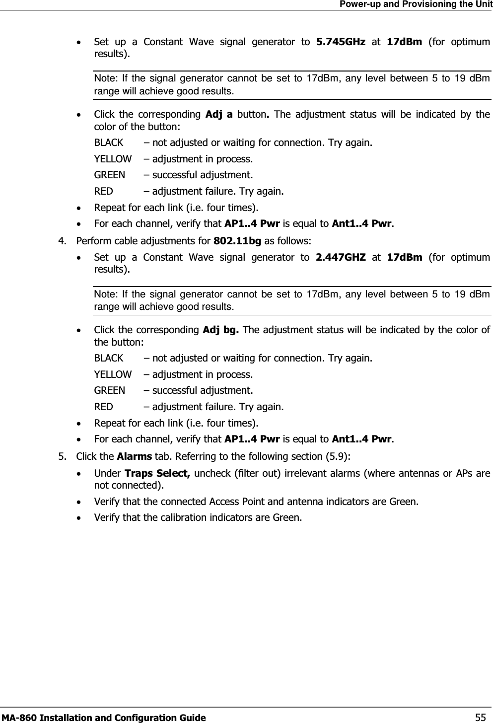 Power-up and Provisioning the Unit MA-860 Installation and Configuration Guide    55 •Set up a Constant Wave signal generator to 5.745GHz at 17dBm (for optimum results).  Note: If the signal generator cannot be set to 17dBm, any level between 5 to 19 dBm range will achieve good results. •Click the corresponding Adj a button. The adjustment status will be indicated by the color of the button: BLACK   – not adjusted or waiting for connection. Try again. YELLOW   – adjustment in process.  GREEN   – successful adjustment. RED   – adjustment failure. Try again. •Repeat for each link (i.e. four times). •For each channel, verify that AP1..4 Pwr is equal to Ant1..4 Pwr. 4. Perform cable adjustments for 802.11bg as follows: •Set up a Constant Wave signal generator to 2.447GHZ at 17dBm (for optimum results).  Note: If the signal generator cannot be set to 17dBm, any level between 5 to 19 dBm range will achieve good results. •Click the corresponding Adj bg. The adjustment status will be indicated by the color of the button: BLACK  – not adjusted or waiting for connection. Try again. YELLOW   – adjustment in process.  GREEN   – successful adjustment. RED   – adjustment failure. Try again. •Repeat for each link (i.e. four times). •For each channel, verify that AP1..4 Pwr is equal to Ant1..4 Pwr. 5. Click the Alarms tab. Referring to the following section ( 5.9): •Under Traps Select, uncheck (filter out) irrelevant alarms (where antennas or APs are not connected). •Verify that the connected Access Point and antenna indicators are Green. •Verify that the calibration indicators are Green. 