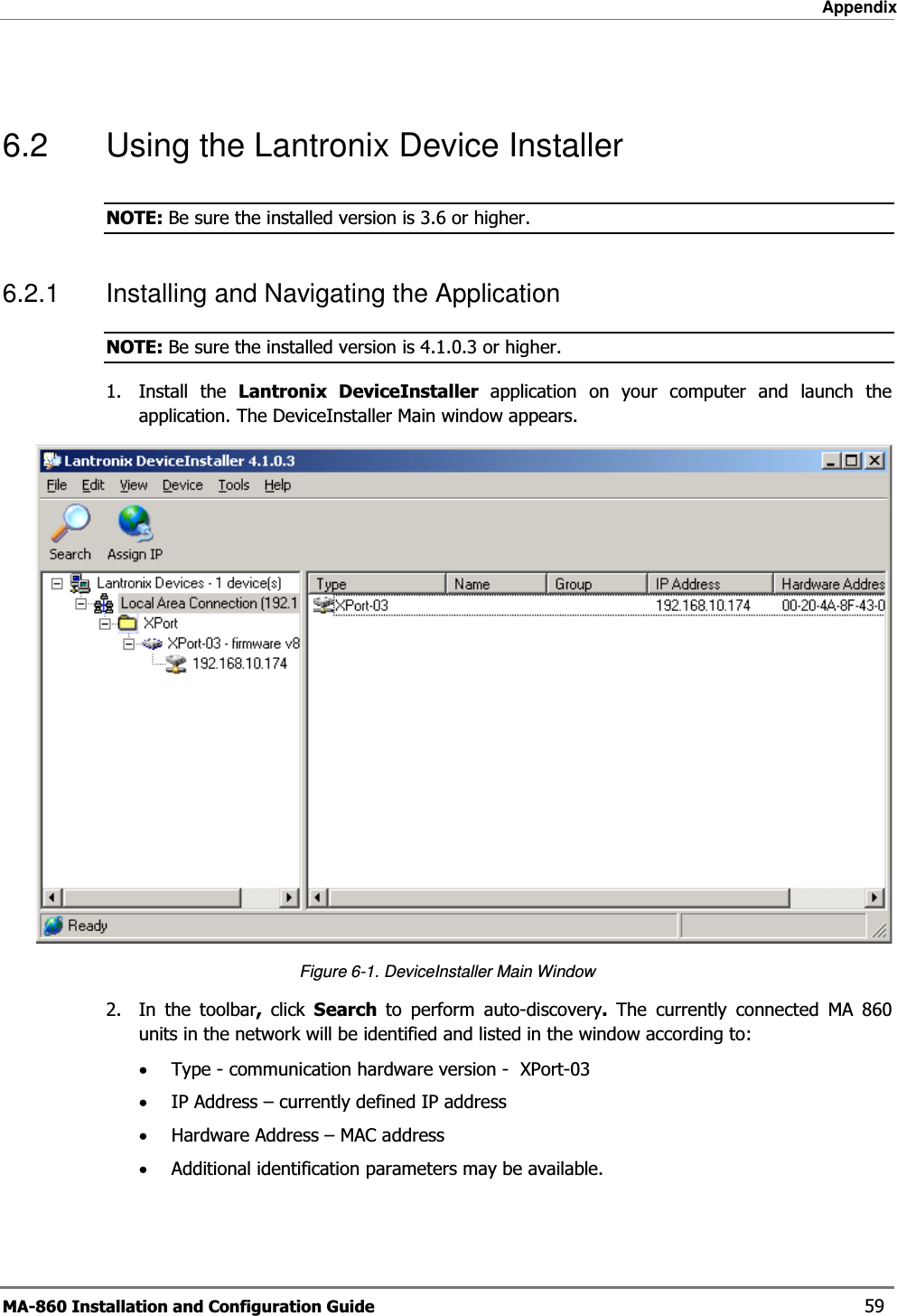 Appendix MA-860 Installation and Configuration Guide    59  6.2  Using the Lantronix Device Installer NOTE: Be sure the installed version is 3.6 or higher. 6.2.1  Installing and Navigating the Application NOTE: Be sure the installed version is 4.1.0.3 or higher. 1. Install the Lantronix DeviceInstaller application on your computer and launch the application. The DeviceInstaller Main window appears.  Figure  6-1. DeviceInstaller Main Window 2.  In the toolbar,  click  Search  to perform auto-discovery.  The currently connected MA 860 units in the network will be identified and listed in the window according to: •Type - communication hardware version -  XPort-03 •IP Address – currently defined IP address •Hardware Address – MAC address  •Additional identification parameters may be available. 