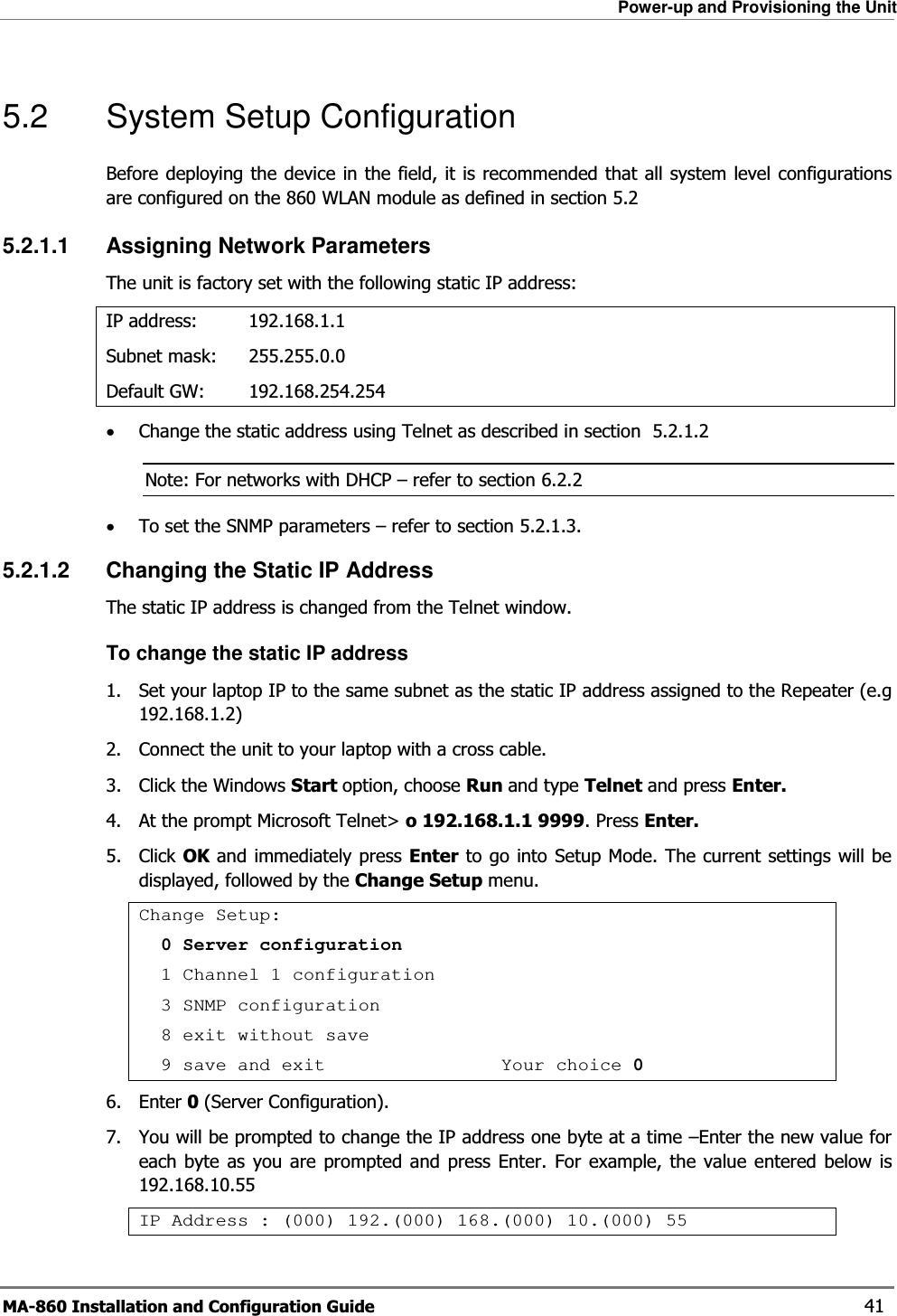 Power-up and Provisioning the Unit MA-860 Installation and Configuration Guide    41 5.2 System Setup Configuration Before deploying the device in the field, it is recommended that all system level configurations are configured on the 860 WLAN module as defined in section 5.2 5.2.1.1 Assigning Network Parameters The unit is factory set with the following static IP address: IP address:  192.168.1.1 Subnet mask:   255.255.0.0 Default GW:   192.168.254.254 •Change the static address using Telnet as described in section   5.2.1.2  Note: For networks with DHCP – refer to section  6.2.2 •To set the SNMP parameters – refer to section  5.2.1.3. 5.2.1.2  Changing the Static IP Address The static IP address is changed from the Telnet window. To change the static IP address 1.  Set your laptop IP to the same subnet as the static IP address assigned to the Repeater (e.g 192.168.1.2) 2.  Connect the unit to your laptop with a cross cable. 3. Click the Windows Start option, choose Run and type Telnet and press Enter.  4.  At the prompt Microsoft Telnet&gt; o 192.168.1.1 9999. Press Enter. 5. Click OK and immediately press Enter to go into Setup Mode. The current settings will be displayed, followed by the Change Setup menu. Change Setup:  0 Server configuration   1 Channel 1 configuration   3 SNMP configuration   8 exit without save   9 save and exit                Your choice 06. Enter 0 (Server Configuration). 7.  You will be prompted to change the IP address one byte at a time –Enter the new value for each byte as you are prompted and press Enter. For example, the value entered below is 192.168.10.55 IP Address : (000) 192.(000) 168.(000) 10.(000) 55 