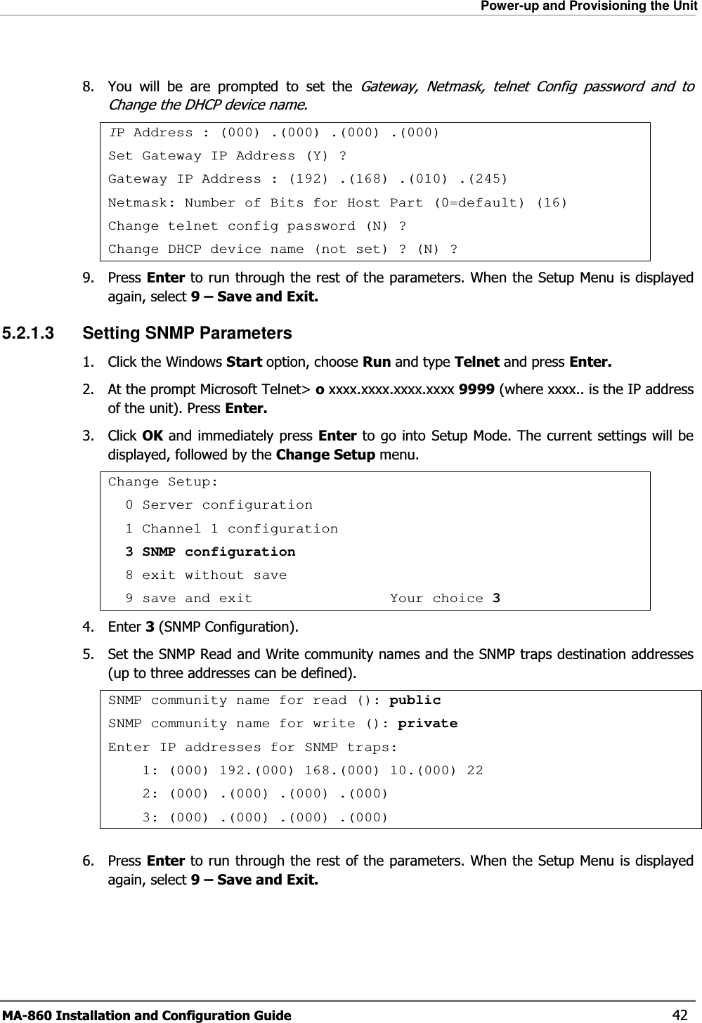 Power-up and Provisioning the Unit MA-860 Installation and Configuration Guide    42  8.  You will be are prompted to set the Gateway, Netmask, telnet Config password and to Change the DHCP device name. IP Address : (000) .(000) .(000) .(000) Set Gateway IP Address (Y) ? Gateway IP Address : (192) .(168) .(010) .(245) Netmask: Number of Bits for Host Part (0=default) (16) Change telnet config password (N) ? Change DHCP device name (not set) ? (N) ? 9. Press Enter to run through the rest of the parameters. When the Setup Menu is displayed again, select 9 – Save and Exit. 5.2.1.3  Setting SNMP Parameters 1. Click the Windows Start option, choose Run and type Telnet and press Enter.  2.  At the prompt Microsoft Telnet&gt; o xxxx.xxxx.xxxx.xxxx 9999 (where xxxx.. is the IP address of the unit). Press Enter. 3. Click OK and immediately press Enter to go into Setup Mode. The current settings will be displayed, followed by the Change Setup menu. Change Setup:   0 Server configuration   1 Channel 1 configuration   3 SNMP configuration   8 exit without save   9 save and exit                Your choice 34. Enter 3 (SNMP Configuration). 5.  Set the SNMP Read and Write community names and the SNMP traps destination addresses (up to three addresses can be defined). SNMP community name for read (): publicSNMP community name for write (): private Enter IP addresses for SNMP traps:     1: (000) 192.(000) 168.(000) 10.(000) 22     2: (000) .(000) .(000) .(000)     3: (000) .(000) .(000) .(000)  6. Press Enter to run through the rest of the parameters. When the Setup Menu is displayed again, select 9 – Save and Exit. 