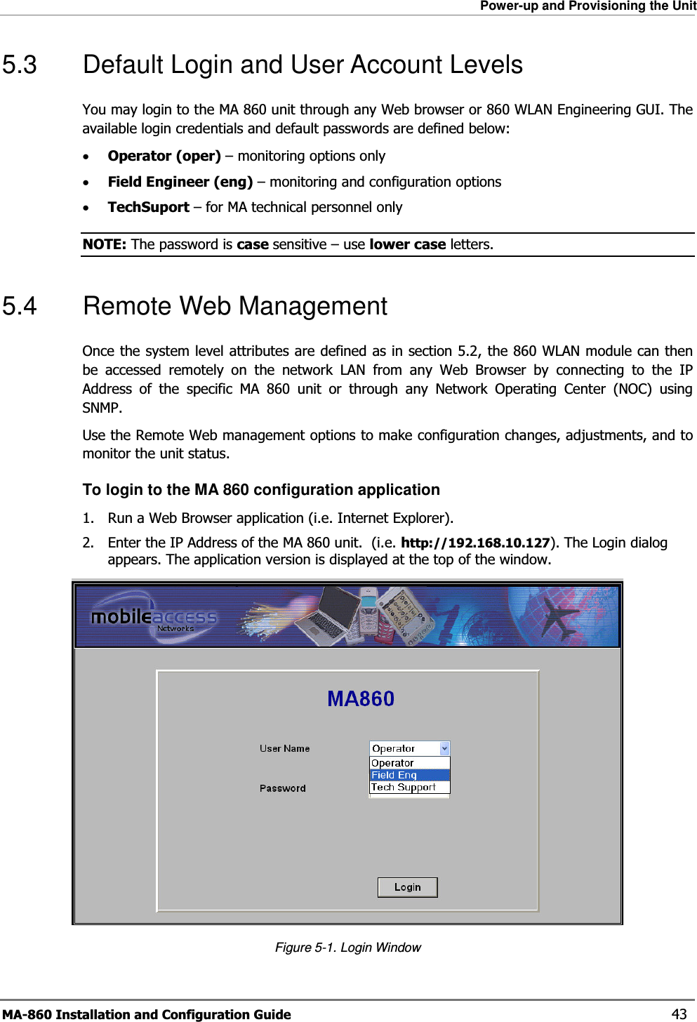 Power-up and Provisioning the Unit MA-860 Installation and Configuration Guide    43 5.3  Default Login and User Account Levels You may login to the MA 860 unit through any Web browser or 860 WLAN Engineering GUI. The available login credentials and default passwords are defined below: •Operator (oper) – monitoring options only •Field Engineer (eng) – monitoring and configuration options •TechSuport – for MA technical personnel only NOTE: The password is case sensitive – use lower case letters. 5.4  Remote Web Management Once the system level attributes are defined as in section 5.2, the 860 WLAN module can then be accessed remotely on the network LAN from any Web Browser by connecting to the IP Address of the specific MA 860 unit or through any Network Operating Center (NOC) using SNMP.   Use the Remote Web management options to make configuration changes, adjustments, and to monitor the unit status. To login to the MA 860 configuration application 1. Run a Web Browser application (i.e. Internet Explorer). 2. Enter the IP Address of the MA 860 unit.  (i.e. http://192.168.10.127). The Login dialog appears. The application version is displayed at the top of the window.  Figure  5-1. Login Window 