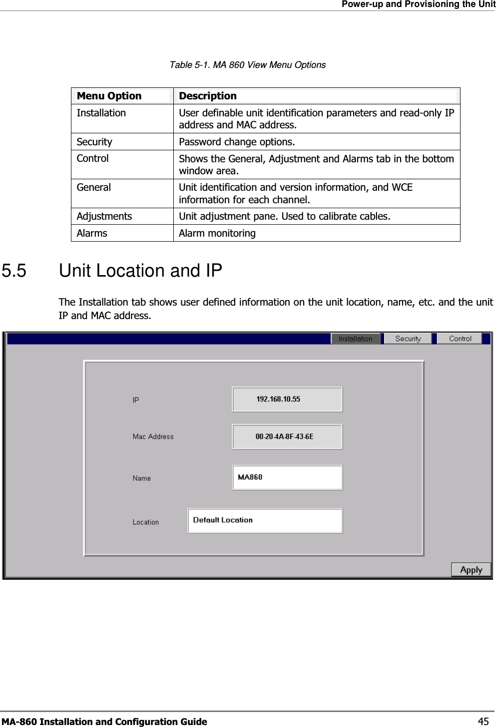 Power-up and Provisioning the Unit MA-860 Installation and Configuration Guide    45  Table  5-1. MA 860 View Menu Options  Menu Option  Description Installation User definable unit identification parameters and read-only IP address and MAC address.Security Password change options.Control Shows the General, Adjustment and Alarms tab in the bottom window area.General  Unit identification and version information, and WCE information for each channel. Adjustments Unit adjustment pane. Used to calibrate cables.Alarms  Alarm monitoring 5.5  Unit Location and IP  The Installation tab shows user defined information on the unit location, name, etc. and the unit IP and MAC address.    