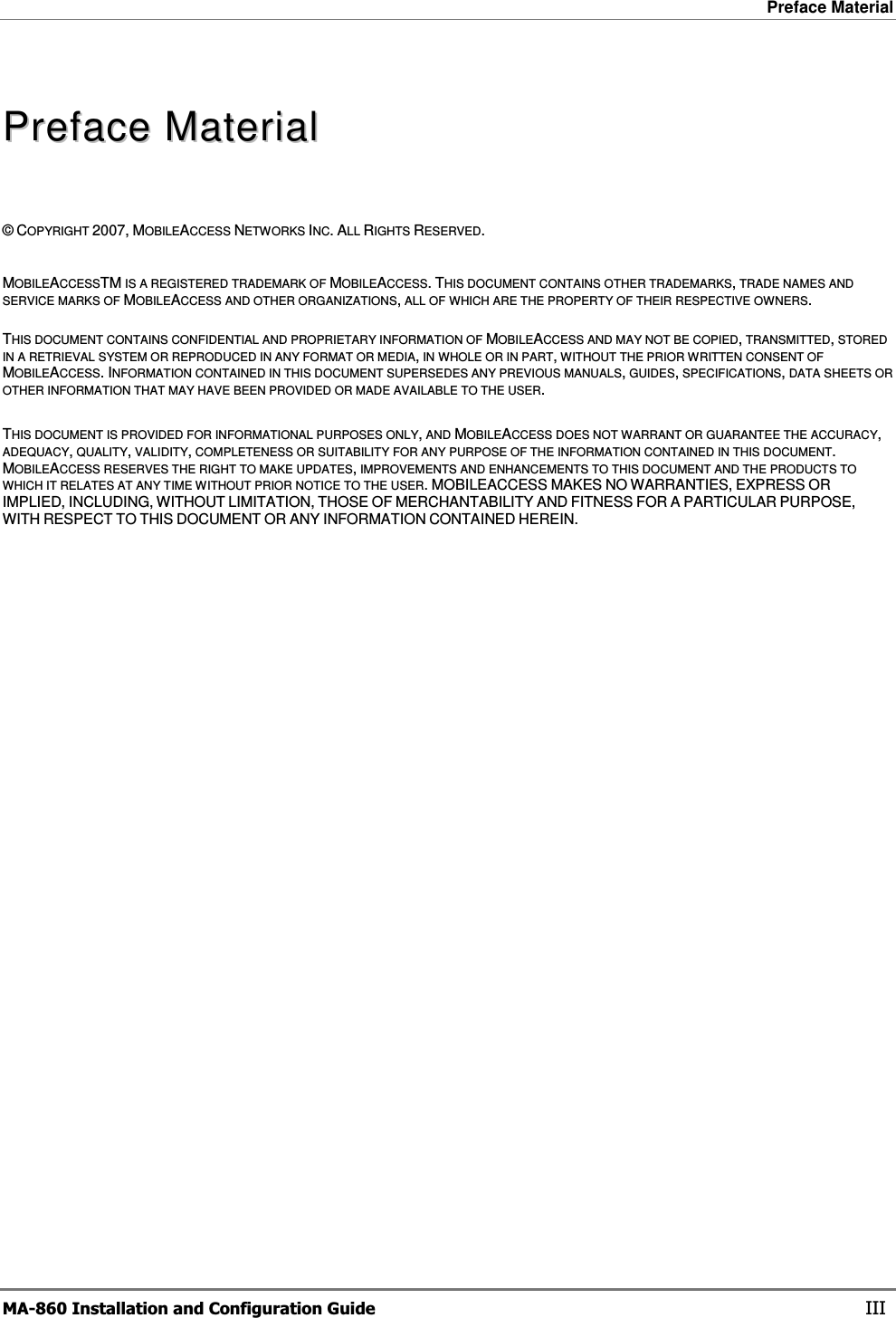 Preface Material  MA-860 Installation and Configuration Guide    III PPrreeffaacceeMMaatteerriiaall  ©COPYRIGHT 2007, MOBILEACCESS NETWORKS INC.ALL RIGHTS RESERVED. MOBILEACCESSTM IS A REGISTERED TRADEMARK OF MOBILEACCESS.THIS DOCUMENT CONTAINS OTHER TRADEMARKS, TRADE NAMES AND SERVICE MARKS OF MOBILEACCESS AND OTHER ORGANIZATIONS, ALL OF WHICH ARE THE PROPERTY OF THEIR RESPECTIVE OWNERS. THIS DOCUMENT CONTAINS CONFIDENTIAL AND PROPRIETARY INFORMATION OF MOBILEACCESS AND MAY NOT BE COPIED, TRANSMITTED, STORED IN A RETRIEVAL SYSTEM OR REPRODUCED IN ANY FORMAT OR MEDIA, IN WHOLE OR IN PART, WITHOUT THE PRIOR WRITTEN CONSENT OF MOBILEACCESS.INFORMATION CONTAINED IN THIS DOCUMENT SUPERSEDES ANY PREVIOUS MANUALS, GUIDES, SPECIFICATIONS, DATA SHEETS OR OTHER INFORMATION THAT MAY HAVE BEEN PROVIDED OR MADE AVAILABLE TO THE USER.THIS DOCUMENT IS PROVIDED FOR INFORMATIONAL PURPOSES ONLY, AND MOBILEACCESS DOES NOT WARRANT OR GUARANTEE THE ACCURACY,ADEQUACY, QUALITY, VALIDITY, COMPLETENESS OR SUITABILITY FOR ANY PURPOSE OF THE INFORMATION CONTAINED IN THIS DOCUMENT.MOBILEACCESS RESERVES THE RIGHT TO MAKE UPDATES, IMPROVEMENTS AND ENHANCEMENTS TO THIS DOCUMENT AND THE PRODUCTS TO WHICH IT RELATES AT ANY TIME WITHOUT PRIOR NOTICE TO THE USER. MOBILEACCESS MAKES NO WARRANTIES, EXPRESS ORIMPLIED, INCLUDING, WITHOUT LIMITATION, THOSE OF MERCHANTABILITY AND FITNESS FOR A PARTICULAR PURPOSE,WITH RESPECT TO THIS DOCUMENT OR ANY INFORMATION CONTAINED HEREIN. 