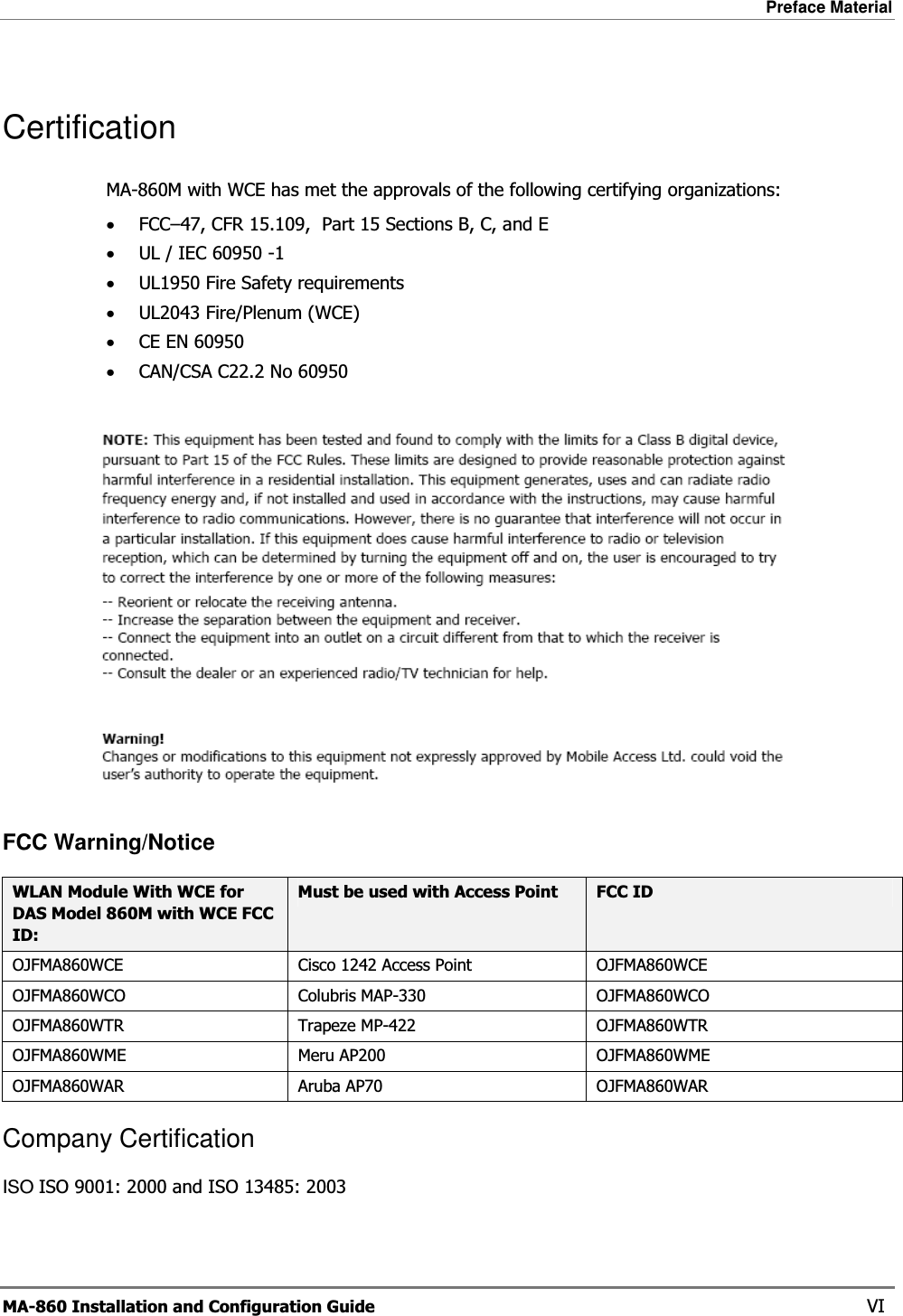 Preface Material  MA-860 Installation and Configuration Guide    VI Certification MA-860M with WCE has met the approvals of the following certifying organizations: •FCC–47, CFR 15.109,  Part 15 Sections B, C, and E •UL / IEC 60950 -1 •UL1950 Fire Safety requirements •UL2043 Fire/Plenum (WCE) •CE EN 60950 •CAN/CSA C22.2 No 60950   FCC Warning/Notice WLAN Module With WCE for DAS Model 860M with WCE FCC ID: Must be used with Access Point  FCC ID OJFMA860WCE  Cisco 1242 Access Point  OJFMA860WCE OJFMA860WCO Colubris MAP-330 OJFMA860WCO OJFMA860WTR Trapeze MP-422  OJFMA860WTR OJFMA860WME Meru AP200  OJFMA860WME OJFMA860WAR Aruba AP70  OJFMA860WAR Company Certification ISO ISO 9001: 2000 and ISO 13485: 2003 