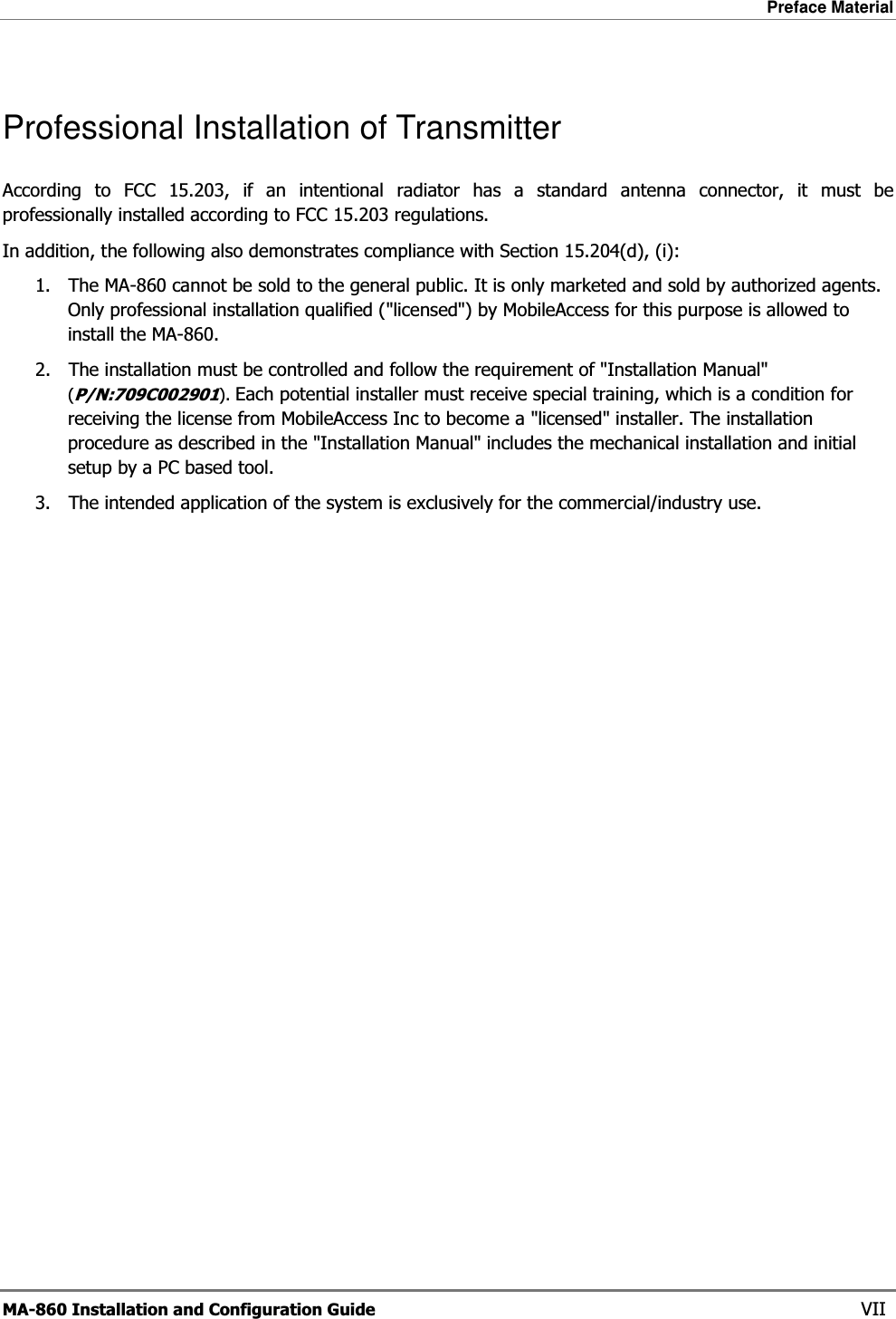 Preface Material  MA-860 Installation and Configuration Guide    VII Professional Installation of Transmitter According to FCC 15.203, if an intentional radiator has a standard antenna connector, it must be professionally installed according to FCC 15.203 regulations.  In addition, the following also demonstrates compliance with Section 15.204(d), (i):  1. The MA-860 cannot be sold to the general public. It is only marketed and sold by authorized agents. Only professional installation qualified (&quot;licensed&quot;) by MobileAccess for this purpose is allowed to install the MA-860. 2. The installation must be controlled and follow the requirement of &quot;Installation Manual&quot; (P/N:709C002901). Each potential installer must receive special training, which is a condition for receiving the license from MobileAccess Inc to become a &quot;licensed&quot; installer. The installation procedure as described in the &quot;Installation Manual&quot; includes the mechanical installation and initial setup by a PC based tool. 3. The intended application of the system is exclusively for the commercial/industry use.  