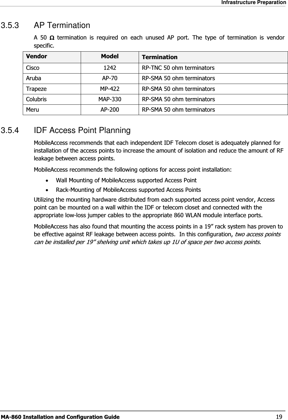 Infrastructure Preparation MA-860 Installation and Configuration Guide    19 3.5.3 AP Termination A 50 ΩΩΩΩ termination is required on each unused AP port. The type of termination is vendor specific. Vendor  Model  Termination Cisco  1242  RP-TNC 50 ohm terminators Aruba  AP-70  RP-SMA 50 ohm terminators Trapeze  MP-422  RP-SMA 50 ohm terminators Colubris  MAP-330  RP-SMA 50 ohm terminators Meru  AP-200  RP-SMA 50 ohm terminators 3.5.4  IDF Access Point Planning MobileAccess recommends that each independent IDF Telecom closet is adequately planned for installation of the access points to increase the amount of isolation and reduce the amount of RF leakage between access points.   MobileAccess recommends the following options for access point installation: •Wall Mounting of MobileAccess supported Access Point •Rack-Mounting of MobileAccess supported Access Points Utilizing the mounting hardware distributed from each supported access point vendor, Access point can be mounted on a wall within the IDF or telecom closet and connected with the appropriate low-loss jumper cables to the appropriate 860 WLAN module interface ports. MobileAccess has also found that mounting the access points in a 19” rack system has proven to be effective against RF leakage between access points.  In this configuration, two access points can be installed per 19” shelving unit which takes up 1U of space per two access points.  