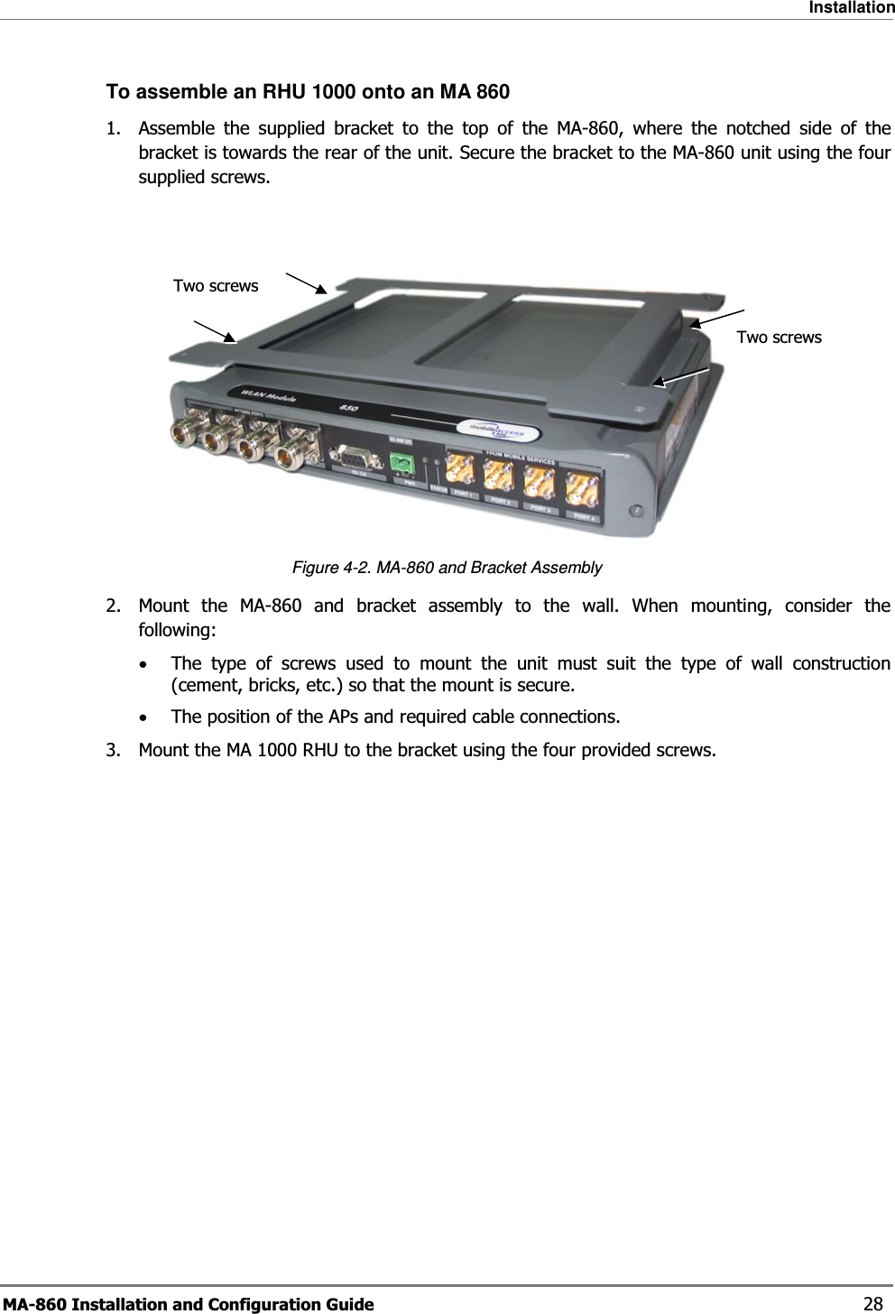 Installation MA-860 Installation and Configuration Guide    28 To assemble an RHU 1000 onto an MA 860 1.  Assemble the supplied bracket to the top of the MA-860, where the notched side of the bracket is towards the rear of the unit. Secure the bracket to the MA-860 unit using the four supplied screws.    Figure  4-2. MA-860 and Bracket Assembly 2.  Mount the MA-860 and bracket assembly to the wall. When mounting, consider the following: •The type of screws used to mount the unit must suit the type of wall construction (cement, bricks, etc.) so that the mount is secure. •The position of the APs and required cable connections. 3.  Mount the MA 1000 RHU to the bracket using the four provided screws.  Two screws Two screws 