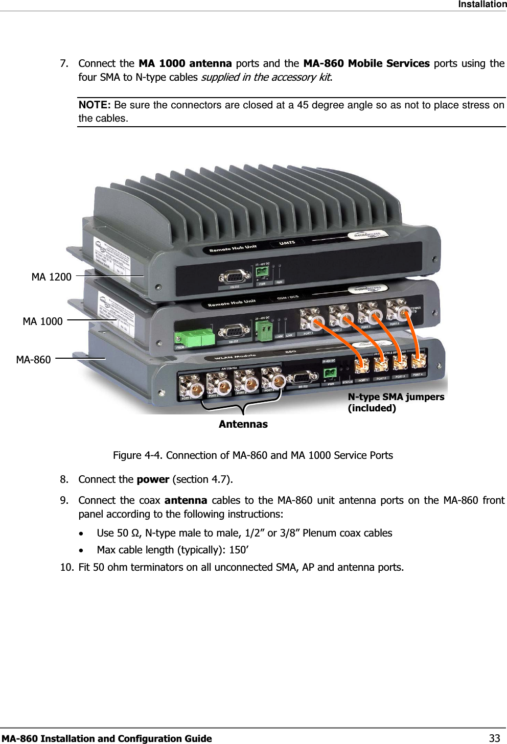 Installation MA-860 Installation and Configuration Guide    33  7. Connect the MA 1000 antenna ports and the MA-860 Mobile Services ports using the four SMA to N-type cables supplied in the accessory kit. NOTE: Be sure the connectors are closed at a 45 degree angle so as not to place stress on the cables.   Figure  4-4. Connection of MA-860 and MA 1000 Service Ports 8. Connect the power (section  4.7). 9. Connect the coax antenna cables to the MA-860 unit antenna ports on the MA-860 front panel according to the following instructions: •Use 50 Ω, N-type male to male, 1/2” or 3/8” Plenum coax cables  •Max cable length (typically): 150’ 10. Fit 50 ohm terminators on all unconnected SMA, AP and antenna ports.     MA 1200MA-860 MA 1000AntennasN-type SMA jumpers (included) 