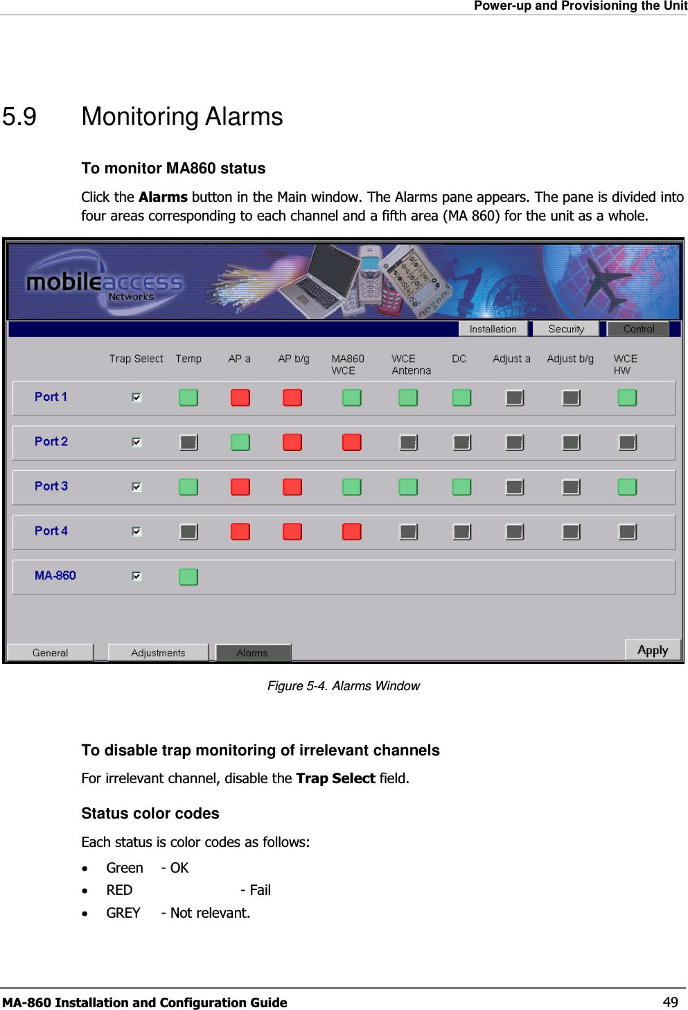 Power-up and Provisioning the Unit MA-860 Installation and Configuration Guide    49  5.9 Monitoring Alarms To monitor MA860 status Click the Alarms button in the Main window. The Alarms pane appears. The pane is divided into four areas corresponding to each channel and a fifth area (MA 860) for the unit as a whole.   Figure  5-4. Alarms Window  To disable trap monitoring of irrelevant channels  For irrelevant channel, disable the Trap Select field. Status color codes Each status is color codes as follows: •Green   - OK •RED   - Fail •GREY  - Not relevant. 