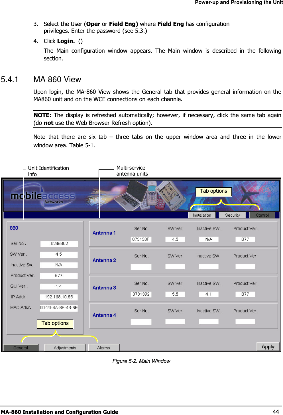 Power-up and Provisioning the Unit MA-860 Installation and Configuration Guide    44 3. Select the User (Oper or Field Eng) where Field Eng has configuration privileges. Enter the password (see  5.3.) 4. Click Login.  () The Main configuration window appears. The Main window is described in the following section. 5.4.1  MA 860 View  Upon login, the MA-860 View shows the General tab that provides general information on the MA860 unit and on the WCE connections on each channle.   NOTE: The display is refreshed automatically; however, if necessary, click the same tab again (do not use the Web Browser Refresh option). Note that there are six tab – three tabs on the upper window area and three in the lower window area. Table  5-1.    Figure  5-2. Main Window Unit Identification info Multi-service antenna units Tab optionsTab options