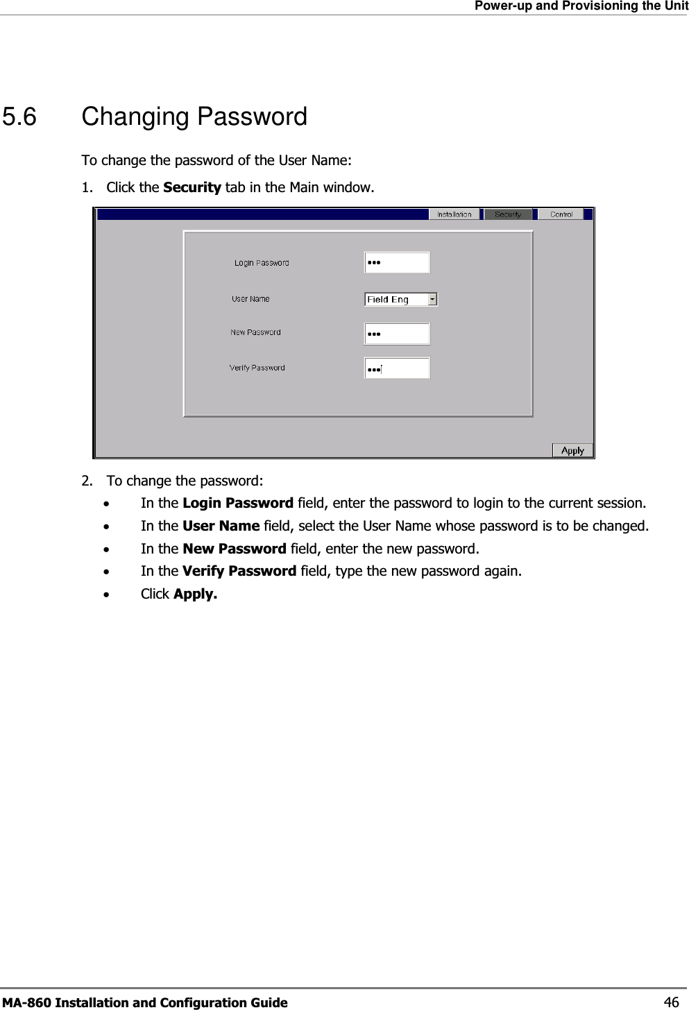 Power-up and Provisioning the Unit MA-860 Installation and Configuration Guide    46  5.6 Changing Password To change the password of the User Name: 1. Click the Security tab in the Main window.  2. To change the password: •In the Login Password field, enter the password to login to the current session. •In the User Name field, select the User Name whose password is to be changed. •In the New Password field, enter the new password. •In the Verify Password field, type the new password again. •Click Apply.  