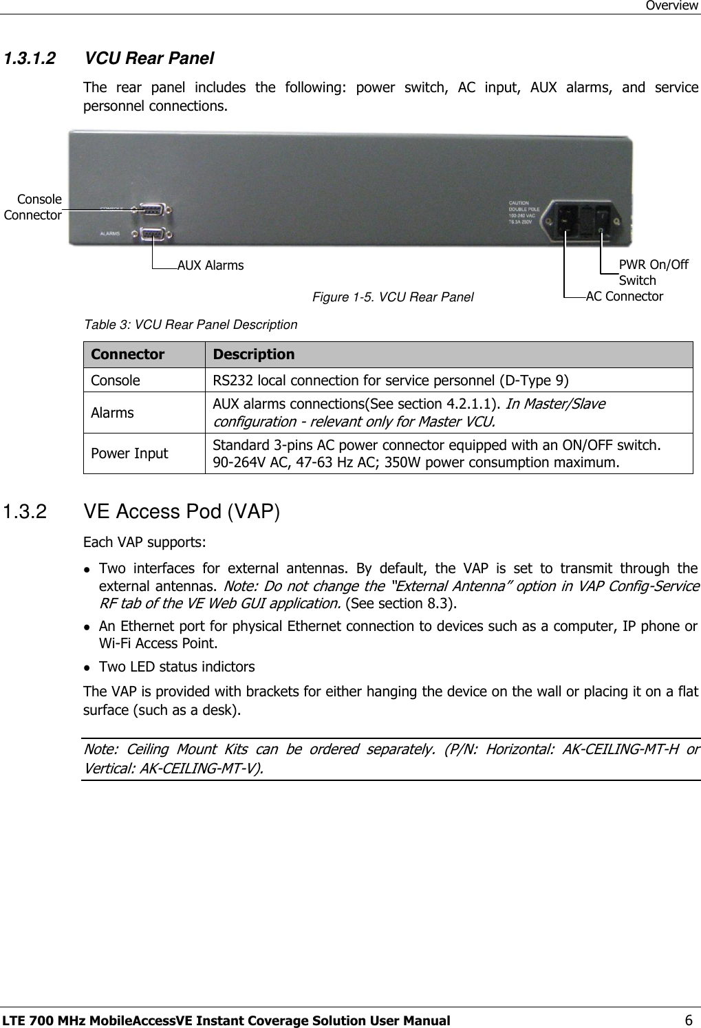 Overview LTE 700 MHz MobileAccessVE Instant Coverage Solution User Manual  6 1.3.1.2 VCU Rear Panel The  rear  panel  includes  the  following:  power  switch,  AC  input,  AUX  alarms,  and  service personnel connections.   Figure 1-5. VCU Rear Panel Table 3: VCU Rear Panel Description Connector Description Console RS232 local connection for service personnel (D-Type 9) Alarms AUX alarms connections(See section 4.2.1.1). In Master/Slave configuration - relevant only for Master VCU. Power Input Standard 3-pins AC power connector equipped with an ON/OFF switch. 90-264V AC, 47-63 Hz AC; 350W power consumption maximum. 1.3.2  VE Access Pod (VAP) Each VAP supports:  Two  interfaces  for  external  antennas.  By  default,  the  VAP  is  set  to  transmit  through  the external antennas. Note: Do not change the “External Antenna” option in VAP Config-Service RF tab of the VE Web GUI application. (See section 8.3).  An Ethernet port for physical Ethernet connection to devices such as a computer, IP phone or Wi-Fi Access Point.  Two LED status indictors The VAP is provided with brackets for either hanging the device on the wall or placing it on a flat surface (such as a desk).  Note:  Ceiling  Mount  Kits  can  be  ordered  separately.  (P/N:  Horizontal:  AK-CEILING-MT-H  or Vertical: AK-CEILING-MT-V). PWR On/Off Switch AC Connector AUX Alarms Console Connector 