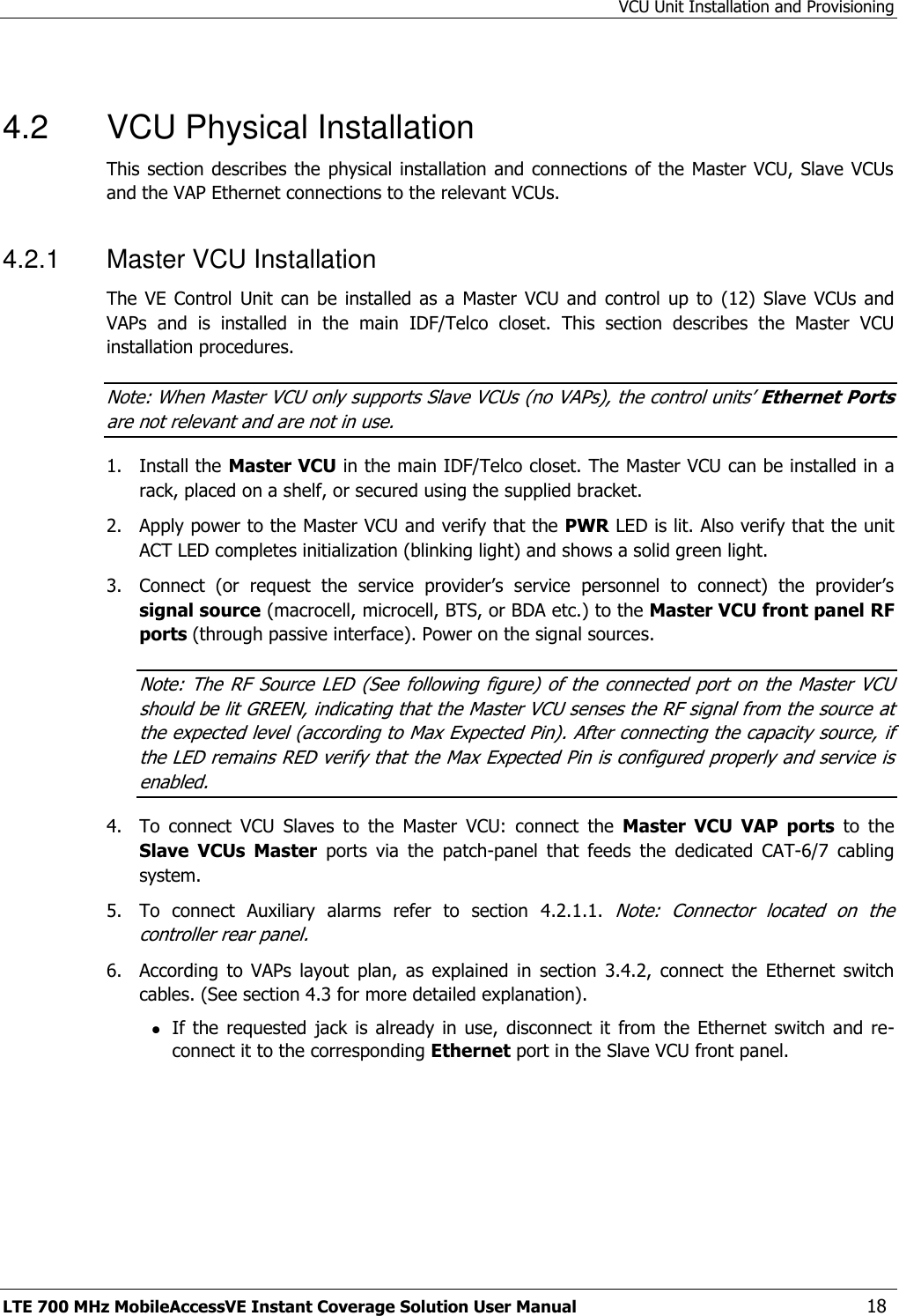 VCU Unit Installation and Provisioning LTE 700 MHz MobileAccessVE Instant Coverage Solution User Manual  18  4.2  VCU Physical Installation This section describes the  physical installation and  connections of the Master  VCU, Slave VCUs and the VAP Ethernet connections to the relevant VCUs. 4.2.1  Master VCU Installation The VE  Control  Unit  can  be  installed as  a  Master VCU and  control  up to  (12)  Slave  VCUs  and VAPs  and  is  installed  in  the  main  IDF/Telco  closet.  This  section  describes  the  Master  VCU installation procedures. Note: When Master VCU only supports Slave VCUs (no VAPs), the control units’ Ethernet Ports are not relevant and are not in use. 1.  Install the Master VCU in the main IDF/Telco closet. The Master VCU can be installed in a rack, placed on a shelf, or secured using the supplied bracket. 2.  Apply power to the Master VCU and verify that the PWR LED is lit. Also verify that the unit ACT LED completes initialization (blinking light) and shows a solid green light. 3.  Connect  (or  request  the  service  provider’s  service  personnel  to  connect)  the  provider’s signal source (macrocell, microcell, BTS, or BDA etc.) to the Master VCU front panel RF ports (through passive interface). Power on the signal sources. Note: The RF  Source LED  (See  following figure)  of  the connected  port on  the Master  VCU should be lit GREEN, indicating that the Master VCU senses the RF signal from the source at the expected level (according to Max Expected Pin). After connecting the capacity source, if the LED remains RED verify that the Max Expected Pin is configured properly and service is enabled. 4.  To  connect  VCU  Slaves  to  the  Master  VCU:  connect  the  Master  VCU VAP  ports  to  the Slave VCUs  Master  ports  via  the  patch-panel  that  feeds  the  dedicated  CAT-6/7  cabling system. 5.  To  connect  Auxiliary  alarms  refer  to  section  4.2.1.1. Note:  Connector  located  on  the controller rear panel. 6.  According  to  VAPs  layout  plan,  as  explained  in  section  3.4.2,  connect  the  Ethernet  switch cables. (See section 4.3 for more detailed explanation).  If the  requested  jack is already in  use,  disconnect  it from  the Ethernet  switch  and  re-connect it to the corresponding Ethernet port in the Slave VCU front panel. 